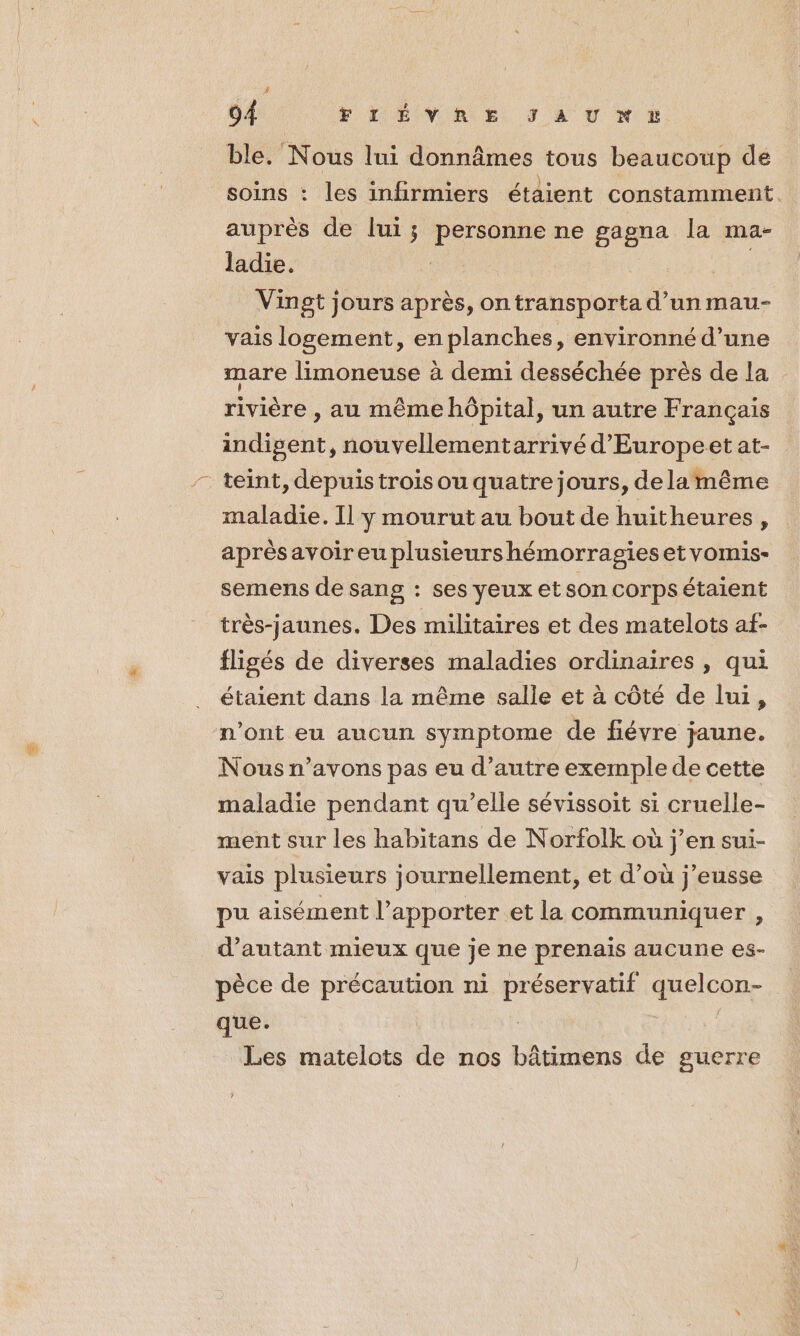 ble. Nous lui donnâmes tous beaucoup de soins : les infirmiers étaient constamment. auprès de lui ; Re pe ne gagna la ma- ladie. Vingt jours après, on transporta d’un mau- vais logement, en planches, environné d’une mare limoneuse à demi desséchée près de la rivière , au même hôpital, un autre Français indigent, nouvellementarrivé d'Europeet at- teint, depuis trois ou quatre jours, de lamême maladie. Il y mourut au bout de huitheures, après avoireuplusieurshémorragiesetvomis- semens de sang : ses yeux et son corps étaient très-jaunes. Des militaires et des matelots af- fligés de diverses maladies ordinaires , qui étaient dans la même salle et à côté de lui, n’ont eu aucun symptome de fiévre jaune. Nous n’avons pas eu d'autre exemple de cette maladie pendant qu’elle sévissoit si cruelle- ment sur les habitans de Norfolk où j’en sui- vais plusieurs journellement, et d’où j’eusse pu aisément l’apporter et la communiquer , d'autant mieux que je ne prenais aucune es- pèce de précaution ni ic quelcon- que. Les matelots de nos Létens de guerre