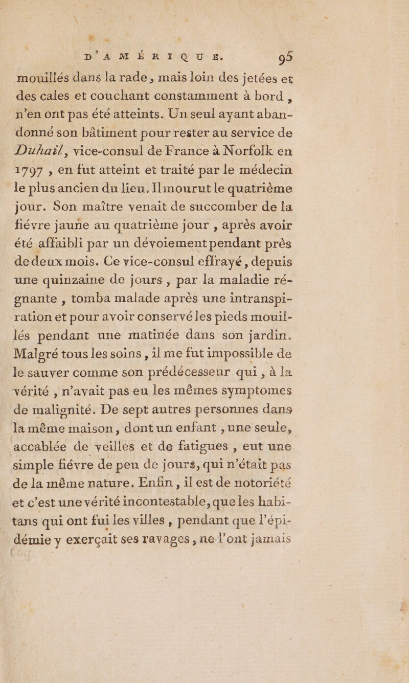 E D’AMÉRIQU SR. 93 mouillés dans la rade, mais loin des jetées et des cales et couchant constamment à bord, n'en ont pas été atteints. Un seul ayant aban- donné son bâtiment pour rester au service de Dufaïl, vice-consul de France à Norfolk en 1797 , en fut atteint et traité par le médecin le plus ancien du lieu. Ilmourut le quatrième jour. Son maître venait de succomber de la fiévre jaune au quatrième jour , après avoir été affaibli par un dévoiement pendant près de deux mois. Ce vice-consul effrayé, depuis une quinzaine de jours , par la maladie ré- gnante , tomba malade après une intranspi- ration et pour avoir conservé les pieds mouil- lés pendant une matinée dans son jardin. Malgré tous les soins , il me fut impossible de le sauver comme son prédécesseur qui, à la vérité , n'avait pas eu les mêmes symptomes de malignité. De sept autres personnes dans la même maison, dont un enfant , une seule, accablée de veilles et de fatigues , eut une simple fiévre de peu de jours, qui n’était pas de la même nature, Enfin, il est de notoriété et c’est une vérité incontestable, que les habi- tans qui ont fui les villes, pendant que l’épi- démie y exerçait ses ravages , ne l'ont jamais | .!