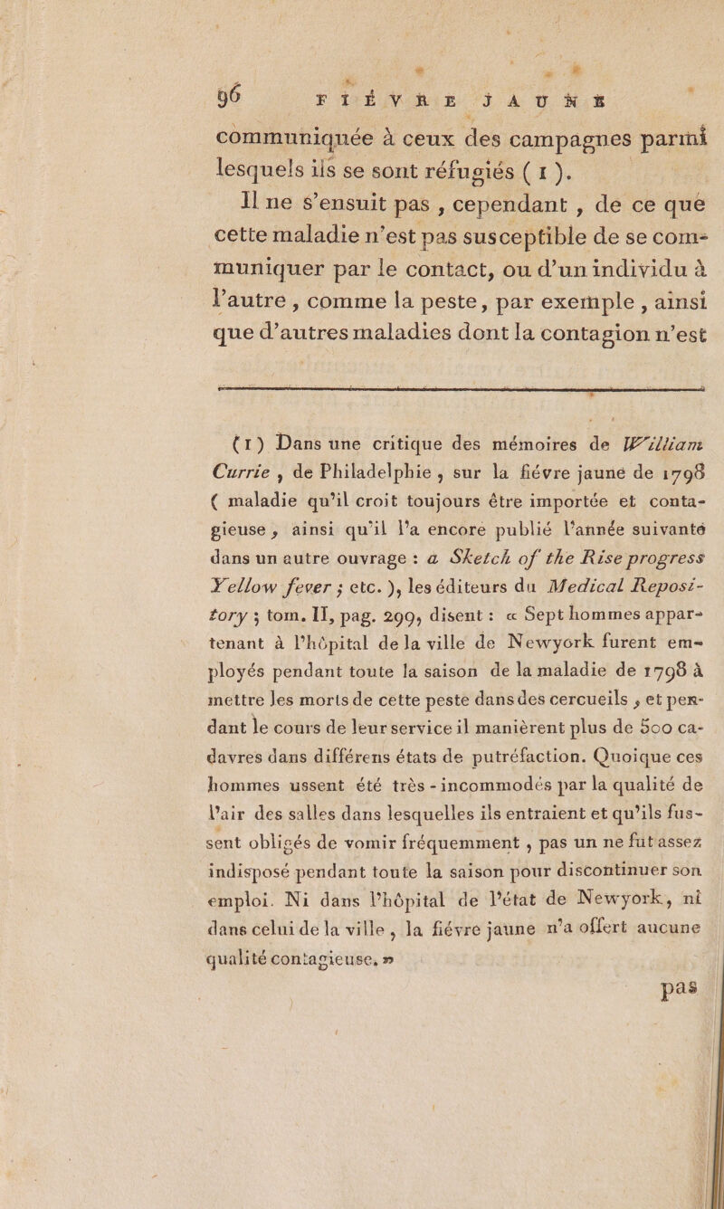 + ë , # 00 || + Dés 146%: communiquée à ceux des campagnes parti lesquels ils se sont réfugiés ( 1 ). Il ne s'ensuit pas ; ete dant , de ce que cette maladie n’est pas susceptible de se com- muniquer par le contact, ou d’un individu à l’autre , comme la peste, par exemple , ainsi que d’autres maladies dont la contagion n’est (1) Dans une critique des mémoires de William Currie , de Philadelphie , sur la fiévre jauné de 1798 ( maladie qu’il croit toujours être importée et conta- gieuse, ainsi qu’il l’a encore publié l’année suivanté dans un autre ouvrage : a Sketch of the Rise progress Yellow fever ; etc. ), les éditeurs du Medical Reposi- tory ; tom. IT, pag. 299, disent : « Sept hommes appar- tenant à l’hôpital de la ville de Newyork furent em- ployés pendant toute la saison de la maladie de 1798 à mettre les morts de cette peste dans des cercueils ; et per- dant le cours de leur service il manièrent plus de 500 ca- davres dans différens états de putréfaction. Quoique ces hommes ussent été très -incommodés par la qualité de l'air des salles dans lesquelles ils entraient et qu’ils fus- sent obligés de vomir fréquemment , pas un ne fut assez indisposé pendant toute la saison pour discontinuer son emploi. Ni dans l'hôpital de l'état de Newyÿork, ni dans celui de la ville , la fiévre jaune n’a offert aucune qualité contagieuse, » pas