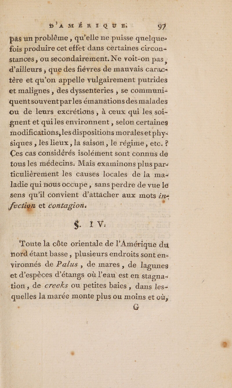 S'aMÉRIQÙ ss 9 pas un problème ; qu’elle né puisse quelque: fois produire cet effet dans certaines circon- stances, ou secondairement. Ne voit-on pas ; d’ailleurs ; que des fiévres de mauvais carac+ tère et qu’on appelle vulgairement putrides et malisnes , des dyssenteries ; se communi- queñtsouventpar les émanations des malades où de leurs excrétions , à ceux qui les soi- gnent et quiles environnent , selon certaines modifications, les dispositions morales et phy= siques , les lieux , la saison, lé régime, etc. ? Ces cas considérés isolément sont connus de tous les médecins: Mais examinons plus par: ticulièrement les causes locales de la ma- ladie qui nous occupe , sans perdre de vue le sens qu'il convient d’attächer aux mots ins f. fectign et Contagion: $.:E V: Toute la côte orientale de l'Amérique du noré étant basse , plusieurs endroits sont en: vironnés de Palus , de mares , de lagunes et d'espèces d’étangs où l’eau est en stasna- tion, de creeks ou petites baies, dans les- quelles la marée monte plus ou moins et où, - G