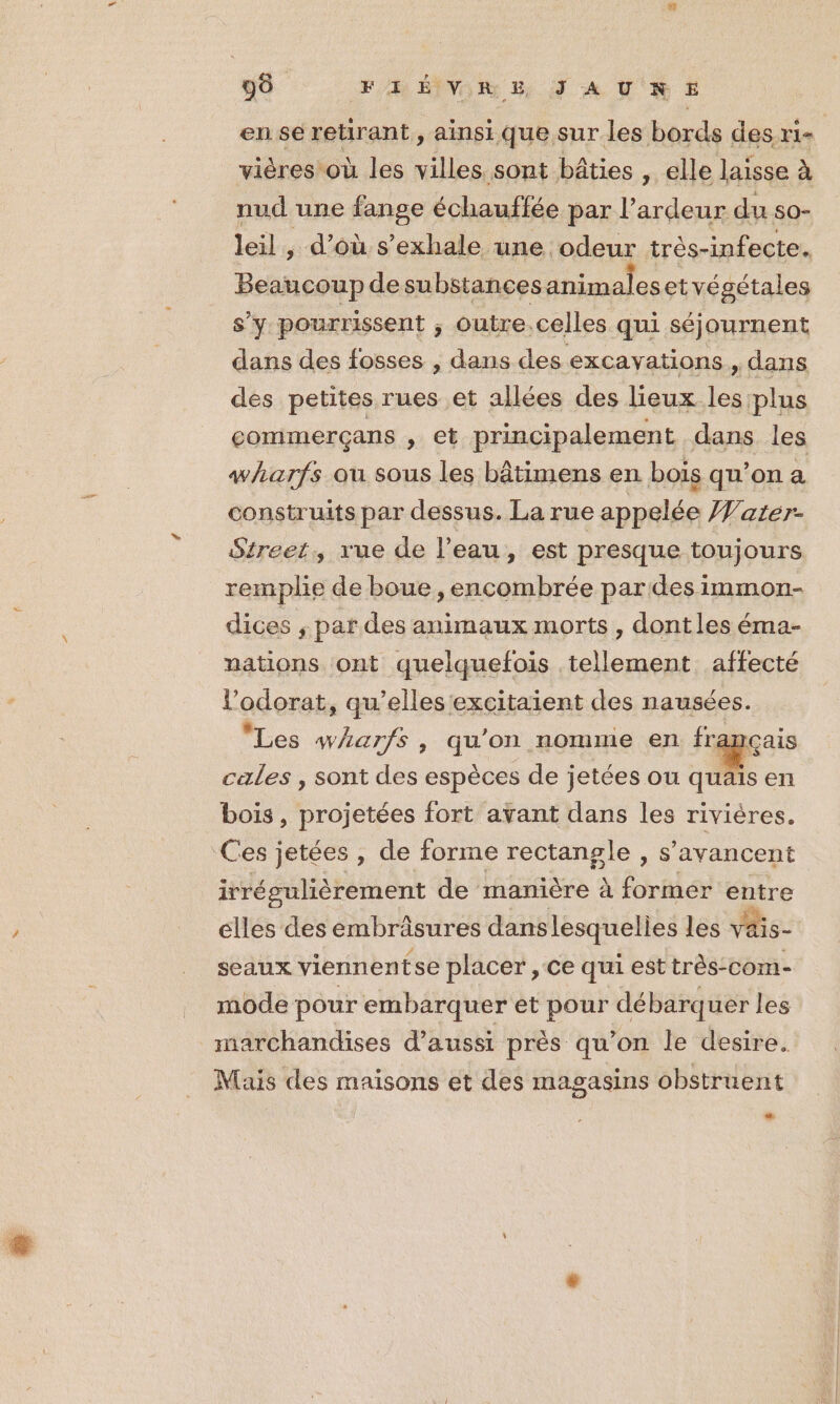 90 FH ÉIVOR &amp; JS A UK E£ en se retirant, ainsi que sur les bords des ri- | vières où les villes sont bâties , elle laïsse à nud une fange échauffée par l’ardeur du so- leil, d’où s’exhale une odeur très-infecte. Beaucoup de substances animaleset végétales s’y pourrissent ; outre.celles qui séjournent dans des fosses , dans des excayations., dans des petites rues et allées des lieux les plus commerçans , € principalement dans. les wharfs ou sous les bâtimens en bois qu’on a construits par dessus. La rue appelée Warer- Street, rue de l’eau, est presque toujours remplie de boue , encombrée pardesimmon- dices , par des animaux morts, dontles éma- nations ont quelquefois tellement affecté l’odorat, qu’elles excitaient des nausées. ‘Les wharfs , qu'on nomme en français cales , sont des espèces de jetées ou quais en bois, projetées fort avant dans les rivières. Ces jetées , de forme rectangle , s’avancent irrégulièrement de manière à former entre elles des embrâsures danslesquelies les vais- seaux viennentse placer , ce qui est très-com- mode pour embarquer et pour débarquer les marchandises d'aussi près qu’on le desire. Mais des maisons et des magasins obstruent Li