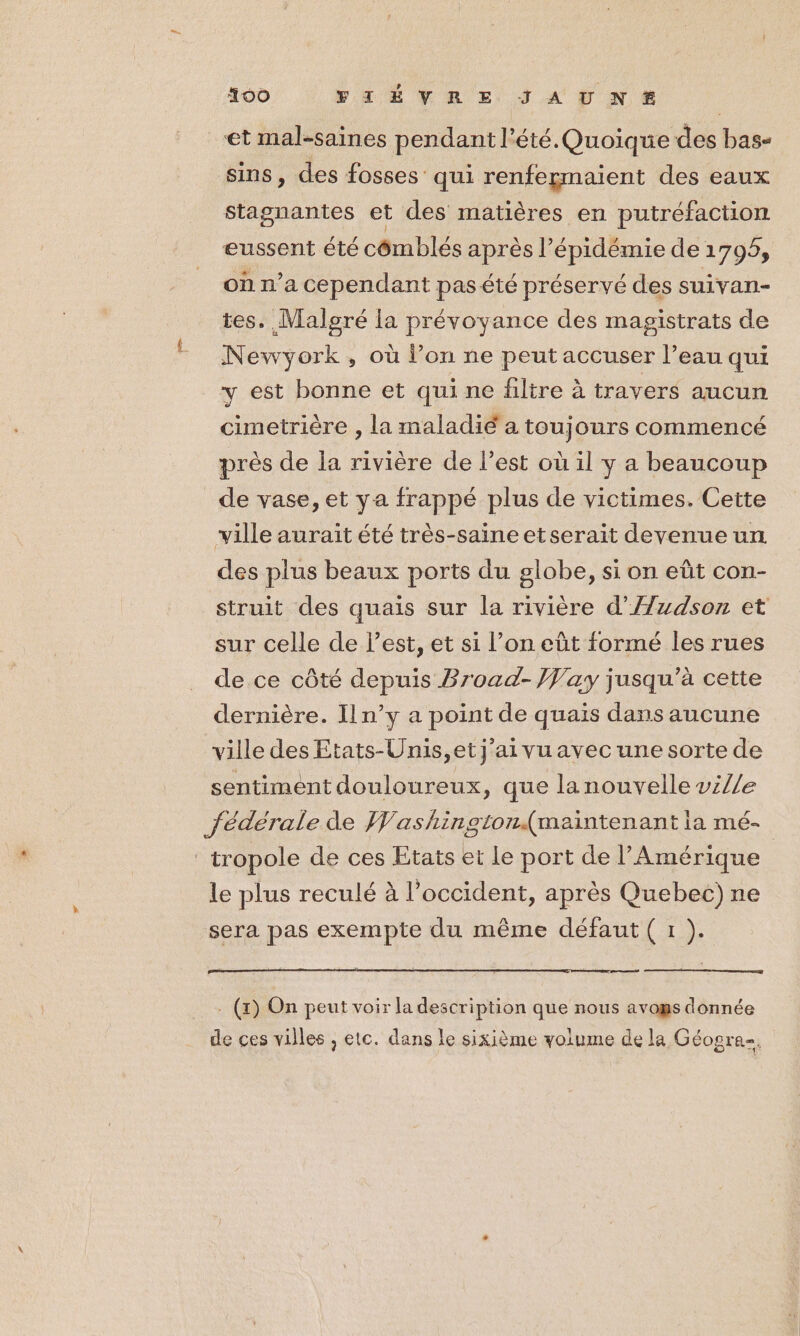 #00 VLËVRE JAUNE et mal-saines pendant l'été. Quoique des bas- sins, des fosses qui renfegmaient des eaux stagnantes et des matières en putréfaction eussent été cômblés après l'épidémie de 1796, on n’a cependant pas été préservé des suivan- tes. Malgré la prévoyance des magistrats de Newyork, où l’on ne peut accuser l’eau qui y est bonne et qui ne filtre à travers aucun cimetrière , la maladié a toujours commencé près de la rivière de l’est où il y a beaucoup _de vase, et ya frappé plus de victimes. Cette ville aurait été très-saine etserait devenue un des plus beaux ports du globe, si on eût con- struit des quais sur la rivière d’'Azdson et sur celle de l’est, et si l’on eût formé les rues de ce côté depuis Broad- Jay jusqu’à cette dernière. Il n’y a point de quais dans aucune ville des Etats-Unis, et j'ai vuayec une sorte de sentiment douloureux, que la nouvelle vi//e fédérale de Washington(maintenant ia mé- tropole de ces Etats et Le port de l'Amérique | le plus reculé à l'occident, après Quebec) ne sera pas exempte du même défaut ( 1 ). . (x) On peut voir la description que nous avogs donnée de ces villes ; etc. dans le sixième volume de la Géogre-.