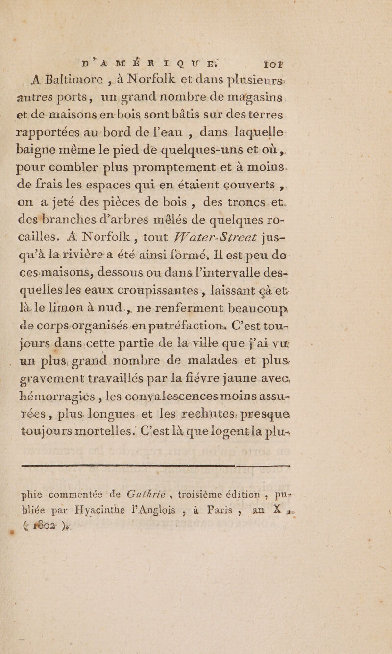 À Baltimore ,.à Norfolk et dans plusieurs. autres ports, un grand nombre de magasins et de maisons en bois sont bâtis sur des terres. rapportées au bord de l’eau , dans laquelle baigne même le pied de quelques-uns et où, pour combler plus promptement et à moins. de frais les espaces qui en étaient couverts ,. on a jeté des pièces de bois , des troncs et. des branches d'arbres mêlés de quelques ro- cailles. À Norfolk, tout Vater-Streer jus- qu'à la rivière a été ainsi formé, Il est peu de cesmaisons, dessous ou dans l’intervalle des- quelles les eaux croupissantes, laissant çà et. là le limon à nud., ne renferment beaucoup de corps organisés.en putréfaction, C’est tou- jours dans.cette partie de la ville que j'ai vw un plus, grand nombre de malades et plus. gravement travaillés par la fiévre jaune avec. hémorrasiés , les convalescences moins assu- rées, plus longues et les rechutes, presque toujours mortelles. C'est là que logentla plu- phie commentée de Guthrie , troisième édition , pu- bliée par Hyacinthe PAnglois , à Paris, an X». (4 r602 }: ,