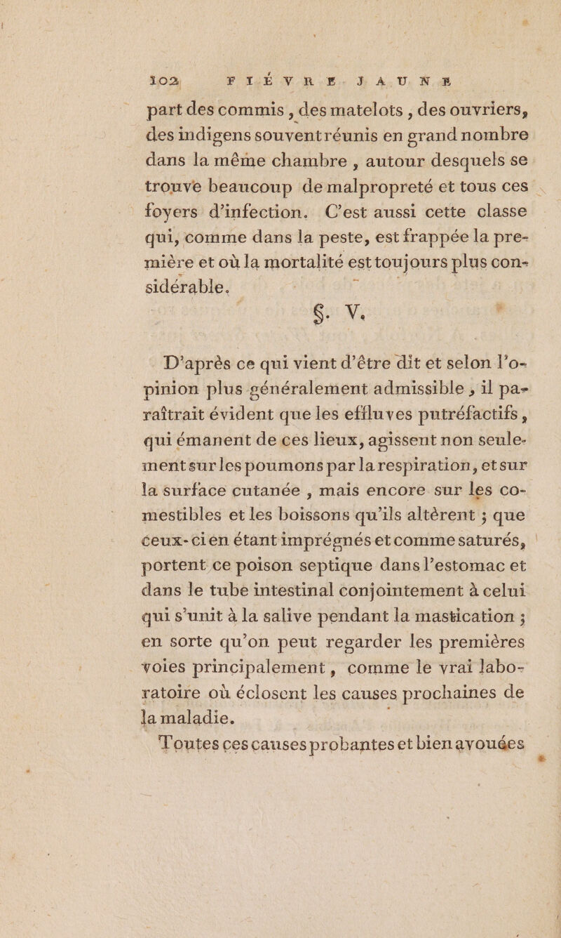 02 P TJÉ NOR... } AU, K part des commis , des matelots , des ouvriers, des indigens souventr éunis en grand nombre dans la même chambre , autour desquels se trouve beaucoup de malpropreté et tous ces . foyers d'infection. C’est aussi cette classe qui, comme dans la peste, est frappée la pre- mière et où la mortalité est “ue ours plus con- sidérable. 4 $. V. D'après ce qui vient d’être dit et selon l’o- _pinion plus généralement admissible , il pa- raîtrait évident que les effluves putréfactifs, qui émanent de ces lieux, agissent non seule- mentsur les poumons par larespiration, etsur la surface cutanée , mais encore sur les co- mestibles et Les boissons qu’ils altèrent ; que ceux-cien étant imprésnés etcomme saturés, portent ce poison septique dans l’estomac et dans le tube intestinal conjointement à celui qui s'unit à la salive pendant la mastication ; en sorte qu’on peut regarder les premières voies principalement, comme le vrai labo- ratoire où éclosent les causes prochaines de la maladie. Toutes cescauses pr obanteset bienavouées