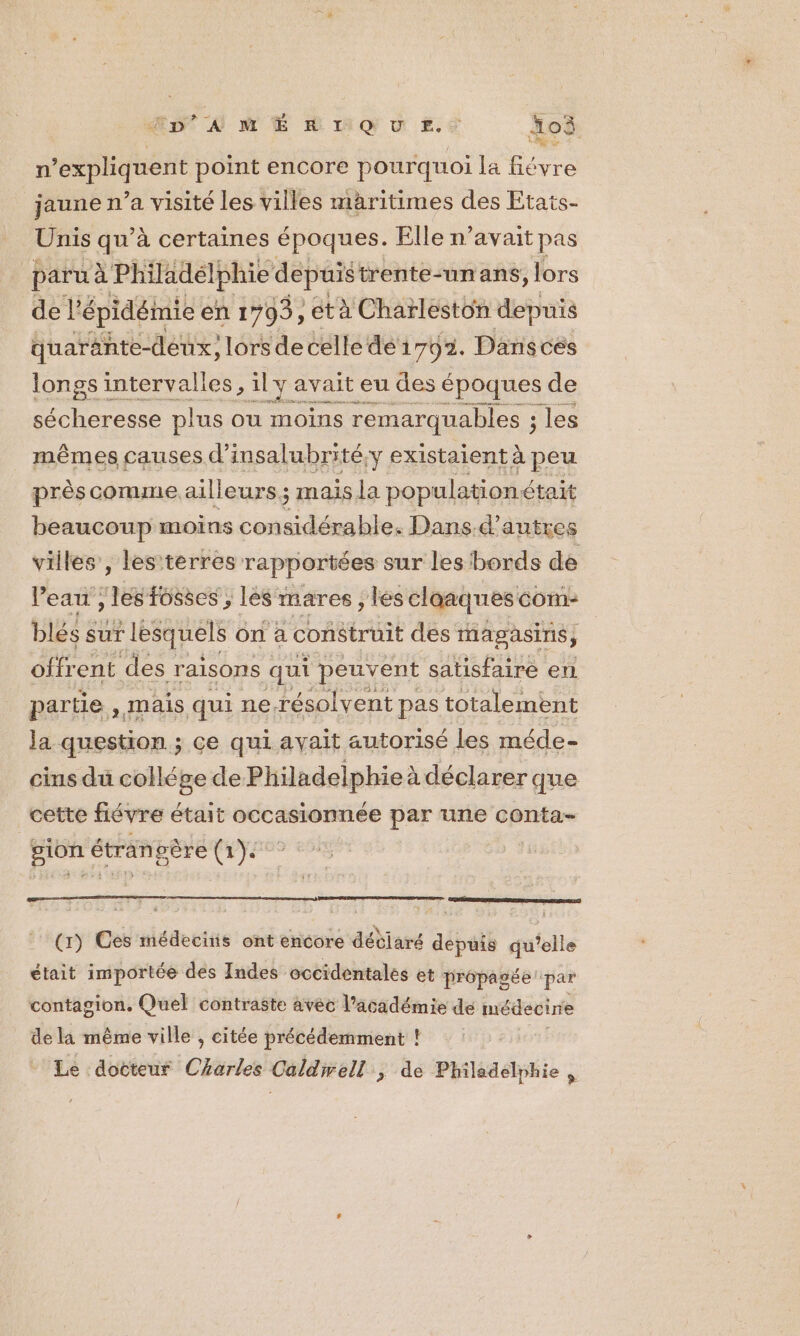 Mat D ME ag u Es oi n’expliquent point encore pourquoi la fiévre jaune n’a visité les villes maritimes des Etats- Unis qu’à certaines époques. Elle n’avait pas paru à Philadelphie depuis trente-un ans, lors de l’ épidémie en 1703, età Charleston depuis quaränte-déux, lors de celle de 1703. Dansces longs intervalles, al MER eu des époques de sécheresse plus ou moins remarquables ; les mêmes causes d’insalubrité,y existaient à peu près comme ailleurs; mais la pop ulationétait beaucoup moins considérable. Dans.d’ autres villes’, les terres rapportées sur les bords de l’eau , les fosses ; les mares, es claaques COM: blés sur lesquels on à construit des magasins, offr ent des raisons qui peuvent satisfaire en partie . mais qui ne-résolvent pas totalement la question ; ce qui avait autorisé les méde - cins du collége de Philadelphie à déclarer que cette fiévre était occasionnée par une conta- gion étrangère (1). (r) Ces médecins ont encore détiaré depuis qu ie était importée des Indes occidentales et prépagée par contagion. Quel contraste avec l'académie de médecine de la même ville , citée précédemment ! Le docteur Charles Caldwell ; de Philadelphie ,