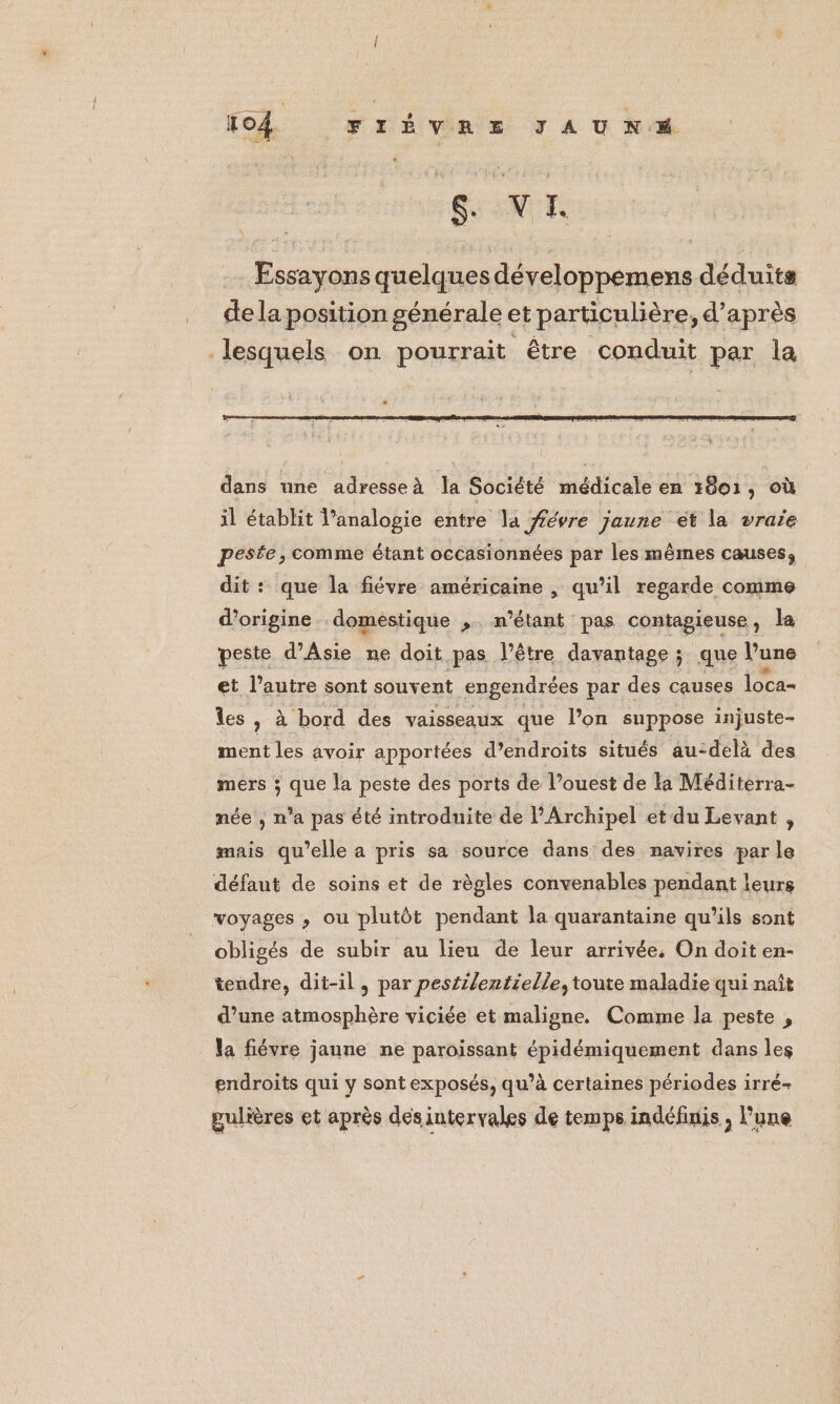SU NE Essayons quelques développemens déduits dela position générale et particulière, d’après lesquels on pourrait être conduit par la dans une adresseà la Société médicale en 7801, où il établit l’analogie entre la #évre jaune ét la vraie pesée, comme étant occasionnées par les mêmes causes, dit: que la fiévre américaine , qu’il regarde comme d’origine domestique , n'étant pas contagieuse, la peste d'Asie ne doit pas l'être davantage; que Vune et l’autre sont souv ent engendrées par des causes loca- les , à bord des vaisseaux que l’on suppose injuste- ment les avoir apportées d’endroits situés au-delà des mers ; que la peste des ports de l’ouest de la Méditerra- née , n’a pas été introduite de l’Archipel et du Levant , mais qu’elle a pris sa source dans des navires par le défaut de soins et de règles convenables pendant leurs voyages , ou plutôt pendant la quarantaine qu’ils sont obligés de subir au lieu de leur arrivée, On doit en- tendre, dit-il, par pestilentielle, toute maladie qui naît d’une atmosphère viciée et maligne. Comme la peste , la fiévre jaune ne paroissant épidémiquement dans les endroits qui y sont exposés, qu’à certaines périodes irré- gulières et après des intervales de temps indéfinis ; l'une