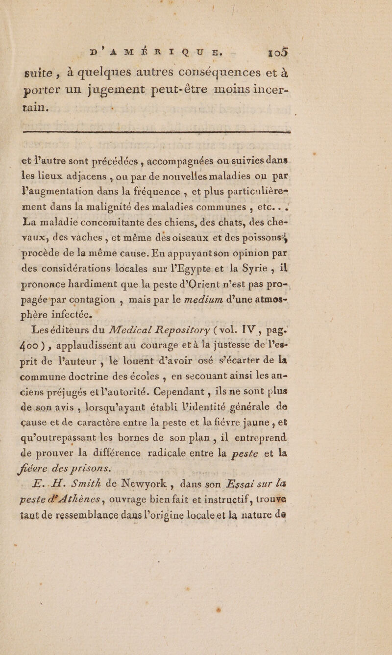 suite , à quelques autres conséquences et à porter un jugement peut-être moins incer- tain e » et l’autre sont précédées , accompagnées ou suivies dans les lieux adjacens , ou par de nouvelles maladies ou par Paugmentation dans la fréquence , et plus particulière= ment dans la malignité des maladies communes , etc. . . La maladie concomitante des chiens, des chats, des che- vaux, des vaches , et même des oiseaux et des poissons} procède de la même cause. En appuyantson opinion par des considérations locales sur l'Egypte et la Syrie , il prononce hardiment que la peste d'Orient n’est pas pro=. pagée-par contagion , mais par le medium d’une atmos- phère infectée. Leséditeurs du Medical Repository (vol. IV, pag. 400), applaudissent au courage et à la justesse de l’es- prit de l’auteur , le louent d’avoir osé s’écarter de la commune doctrine des écoles , en secouant ainsi les an- ciens préjugés et l'autorité. Cependant , ils ne sont plus de.son avis , lorsqu’ayant établi l'identité générale de çause et de caractère entre la peste et la fiévre jaune , et qu’outrepassant les bornes de son plan, il entreprend de prouver la différence radicale entre la peste et la Jfiévre des prisons. | E..H. Smith de Newyork, due son Essai sur la peste Athènes, ouvrage bien fait et instructif, trouve tant de ressemblance dans l’origine locale et la nature de