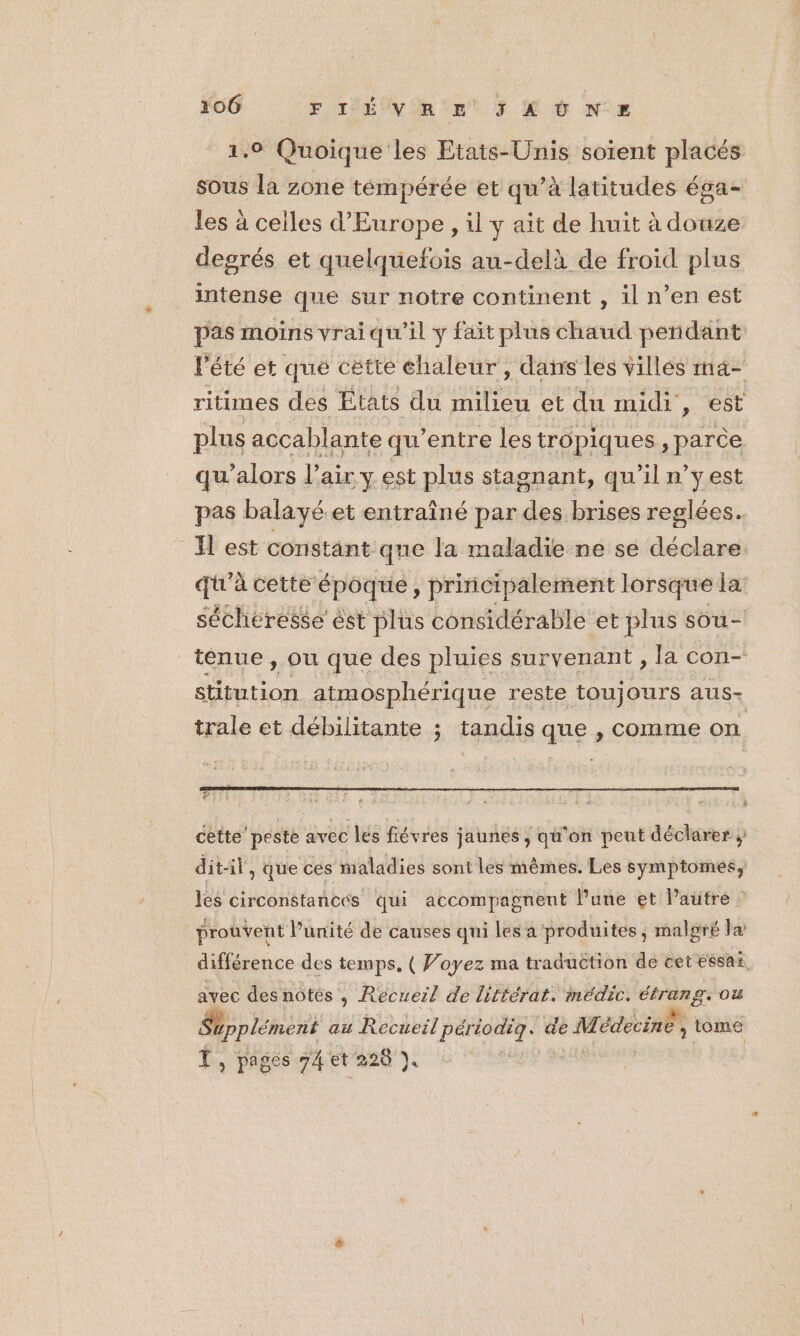 1,0 Quoique les Etats-Unis soient placés sous la zone témpérée et qu’à latitudes ésa- les à celles d'Europe , il y ait de huit à douze degrés et quelquefois au-delà de froid plus intense que sur notre continent , il n’en est pas moins vrai qu'il y fait plus chaud pendant lété et que cétte chaleur , dans Les villes ma- ritimes des États du PT et du midi, est plus accablante qu’entre les tropiques , parce qu'alors l'air y est plus stagnant, qu'il n’y est pas balayé et entraîné par des brises reglées.. Il est constant que la maladie ne se déclare. qi'à cette époque, principalement lorsque la: sécheresse ést plus considérable et plus sou- tenue, ou que des pluies survenant , la con- stitution atmosphérique reste toujours aus- trale et débilitante ; tandis que , comme on à ! cette’ peste avec lés fiévres jaunes , qu’on peut déclarer ; dit-il, que ces maladies sont les mêmes. Les symptomes, 1e circonstances qui accompagnent l'une et l’autre _proûvent Punité de causes qui les a produites, malgré la: différence des temps. ( Voyez ma traduction de cet essax, avec desnotés , Recueil de littérat. médic. étrang. ou Supplément au Recueil pér Hs de Médecine, tome T, pages 74 et 228 ). |
