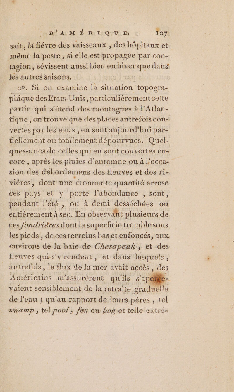 D'AM É R I QUU Es : 107: sait, la fiévre des vaisseaux , des hôpitaux et même la peste ; si elle est propagée par con- tasion, sévissent aussi bien en hiver que dans les autres saisons, te | 20, Si on examine la situation topogra- phiq ue des Etats-Unis, particulièrementcette partie qui s'étend des montagnes à l’Atlan- tique , on trouve que des places autrefois cou- vertes par les eaux, en sont aujourd’hui par- tellement ou R dépourvues. Quel- ques-unes de celles qui en sont couvertes en- core , après les pluies d'automne ou à l’occa- sion des débordemens des fleuves et des ri- ‘ vières, dont une étonnante quantité arrose ces pays et y porte l’abondance , sont, pendant l été , ou à demi desséchées ou entièrement À sec. En observant plusieurs de ces fondrières dont la superficie tremblesons les pieds, decesterreins basetenfoncés, aux environs de la baie de Chesapeak , et des fleuves qui s’y rendent, et das lesquels, autrefois , le flux de la mer avait açcès, de Américains m'’assurèrent qu'ils s’ap vaient sensiblement de la retraite graduelle de l’eau ; qu’au rapport de leurs pères , el SWAMD ; fr pool, jen ou bog'et telle extré