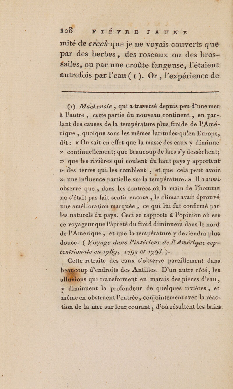 mité de creek-que je ne voyais couverts qué par des herbes, des roseaux ou des bros- $ailes, ou par une croûte fangeuse, l’étaient autrefois par l’eau (1). Or, l'expérience de (r) Mackensie , qui a traversé depuis peu-d’une mer: à l’autre , cette partie du nouveau.continent., en par-- lant des causes de la température plus froide de l'Amé- rique , quoique sous les mêmes latitudes-qu’en Europe, dit: «On sait en effet que la masse des eaux y diminue » continuellement; que beaucoup de lacs s’y dessèchent; » que les rivières qui coulent du haut pays y apportent: » des terres qui les comblent , et que celà peut avoir », une influence partielle surla température.» Ilaaussi observé que , dans les contrées où la main de l’homme ne s'était pas fait sentir encore , le climat avait éprouvé une amélioration marquée , ce qui lüi fut confirmé par les naturels du pays. Ceci se rapporte à l’opinion où est ce voyageur que l’âpreté du froid diminuera dans le nord de l'Amérique, et que la température y deviendra plus douce. ( Voyage dans lintérieur de l'Amérique sep=. tentrionale en 1789, 1792 et 1793. ). Cette retraite des eaux s’observe pareillement dans ucoup d’endroits des Antilles. D’un autre côté, les ns qui transforment en marais des pièces d’eau, y diminuent la profondeur de quelques rivières, et. même en obstruent l’entrée , conjointement avec la réac- tion de la mer sur leur courant , d’où résultent les baies.