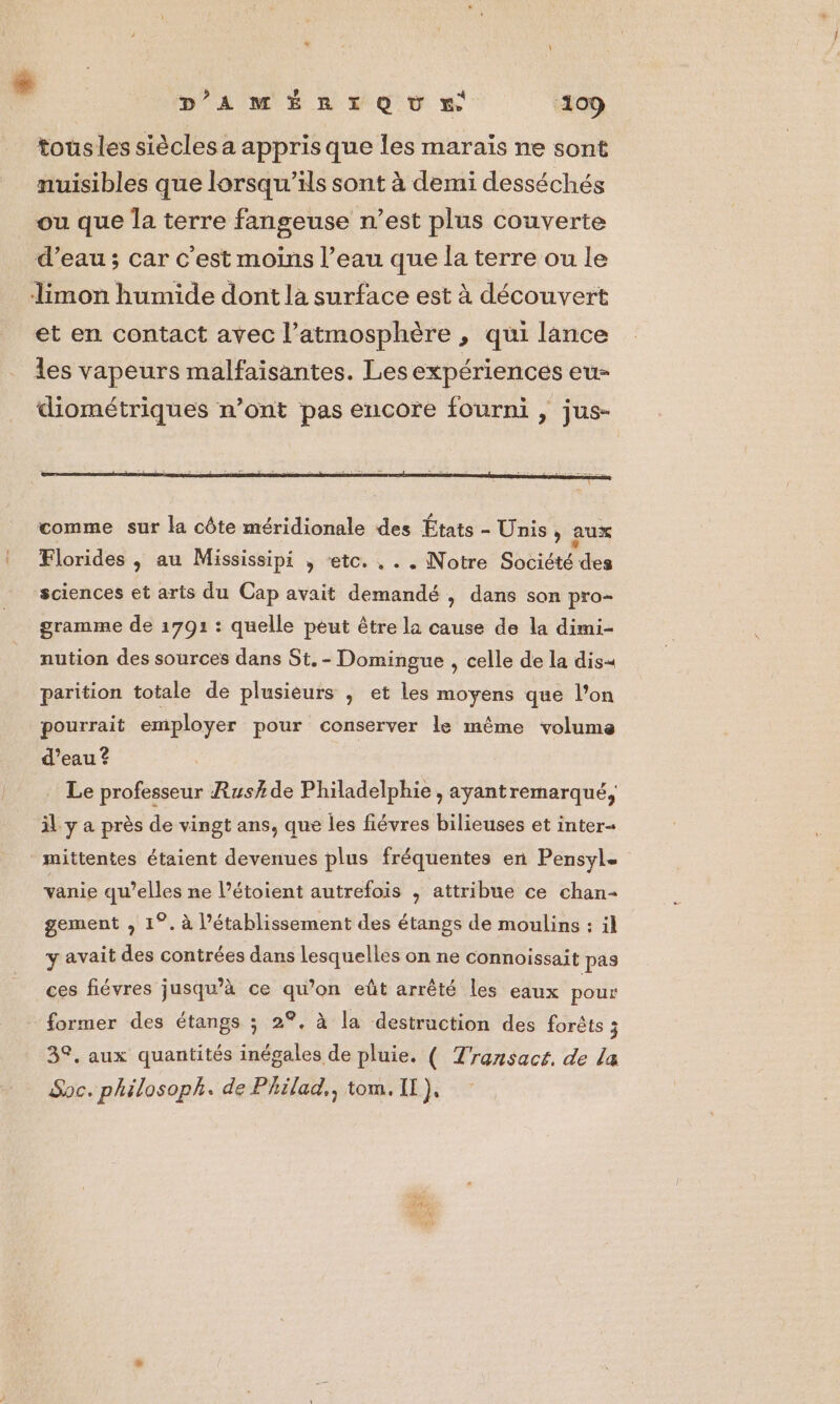 tousles siècles a appris que les maraïs ne sont nuisibles que lorsqu'ils sont à demi desséchés ou que la terre fangeuse n’est plus couverte d’eau ; car c'est moins l’eau que la terre ou Le limon humide dont la surface est à découvert et en contact avec l’atmosphère , qui lance les vapeurs malfaïsantes. Les expériences eu- diométriques n’ont pas encore fourni , jus- = k comme sur la côte méridionale des États - Unis, aux Florides , au Mississipi , ‘etc. , . . Notre Société des sciences et arts du Cap avait demandé , dans son pro- gramme de 1791 : quelle peut être la cause de la dimi- nution des sources dans St. - Domingue , celle de la dis« parition totale de plusieurs ; et les moyens que l’on pourrait employer pour conserver le même volume d’eau ? Le professeur Rush de Philadelphie , ayantremarqué, il y a près de vingt ans, que les fiévres bilieuses et inter- ‘ mittentes étaient devenues plus fréquentes en Pensyl. vanie qu’elles ne l’étoient autrefois ; attribue ce chan- gement , 1°. à l’établissement des étangs de moulins : il y avait des contrées dans lesquelles on ne connoissait pas ces fiévres jusqu’à ce qu’on eût arrêté les eaux pour former des étangs ; 2°, à la destruction des forêts 3 3°. aux quantités inégales de pluie. ( Transact. de la Soc. philosoph. de Philad,, tom. Il),