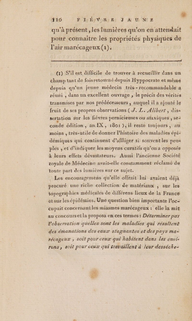 LE % ïio PHÉVRE JAUNE qu'a présent, les lumières qu'on en attendait pour connaitre les propriétés phyenfuss de réuni , dans un excellent ouvrage , le précis des vérités transmises par nos prédécesseurs , auquel il a ajouté le fruit de ses propres observations (J. L. Alibert , dis- sertation sur les fiévres pernicieuses ou ataxiques ; se4 conde édition, an [X, 1801 ),il reste toujours, au moins , très-utile de donner l’histoire des maladies épi: démiques qui continuent d’affliger si souvent les peus ples , et d'indiquer les moyens curatifs qu'on a opposés à leurs effets dévastateurs. Aussi l’ancienne Société royale de Médecine: avait-elle constamment réclamé de toute part des lumières sur ce sujet. Les encouragemens qu’elle offrait lui avaient déjà procuré une riche collection de matériaux , sur les topographies médicales de différens lieux de la France cupait concernant les miasmes marécageux : elle la mit au concours et la proposa en ces termes : Déferminer par Pobservation quelles sont les maladies qui résultent des émanations des eaux stagnantes et des pays ma= récageux ; soit pour ceux qui habitent dans les envi: rons, soit pour ceux qui éravaillent à leur desséche- Pi Hi er Th