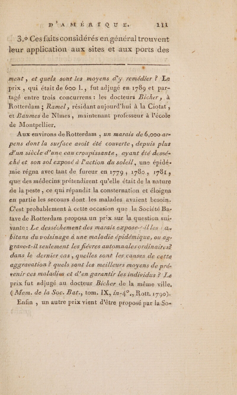 ne 2 HA MRIÉ LR (QU En 1il . 3.9 Ces faits considérés en général trouvent leur application aux sites et aux ports des * ment, et quels sont les moyens d'y remédier ? Le prix, qui était de 600 1., fut adjugé en 1789 et par- tagé entre trois concurrens : les docteurs Bicher, à Rotterdam ; Ramel, résidant aujourd’hui à la Ciotat, et Paumes de Nîmes, maintenant professeur à l’école de Montpellier. Aux environs deRotterdam , un marais de 6,000 ar+ pens dont la surface avoit été couverte, depuis plus d'un siècle d’une eau croupissante, ayant été desséz ché et son sol exposé à l’action du soleil, une épidé- mie régna avec tant de fureur en 1779 ; 1780, 19813 que des médecins prétendirent qu’elle était de la nature de la peste , ce qui répandit la consternation et éloigna en partie les secours dont. les malades avaient besoin. C'est probablement à cette occasion que la Société Ba- tave de Rotterdam proposa un prix sur la question suis vante: Le desséchement des marais expose-r-illes ; a. ‘ bitans du voisinage à une maladie épidémique, ou age grave-t-il seulement les fiévres automnales ordinaires? dans le dernier cas , quelles sont les causes de cette aggravation £ quels sont les meilleurs moyens de prés venir ces maladies et d’en garantir les individus ? Le prix fut adjugé au docteur Bicker de la même ville, ({Mem. de la Soc. Bat., tom. IX, 22-4°,, Rott, 1790) Enfin , un autre prix vient d’être proposé par la Sas