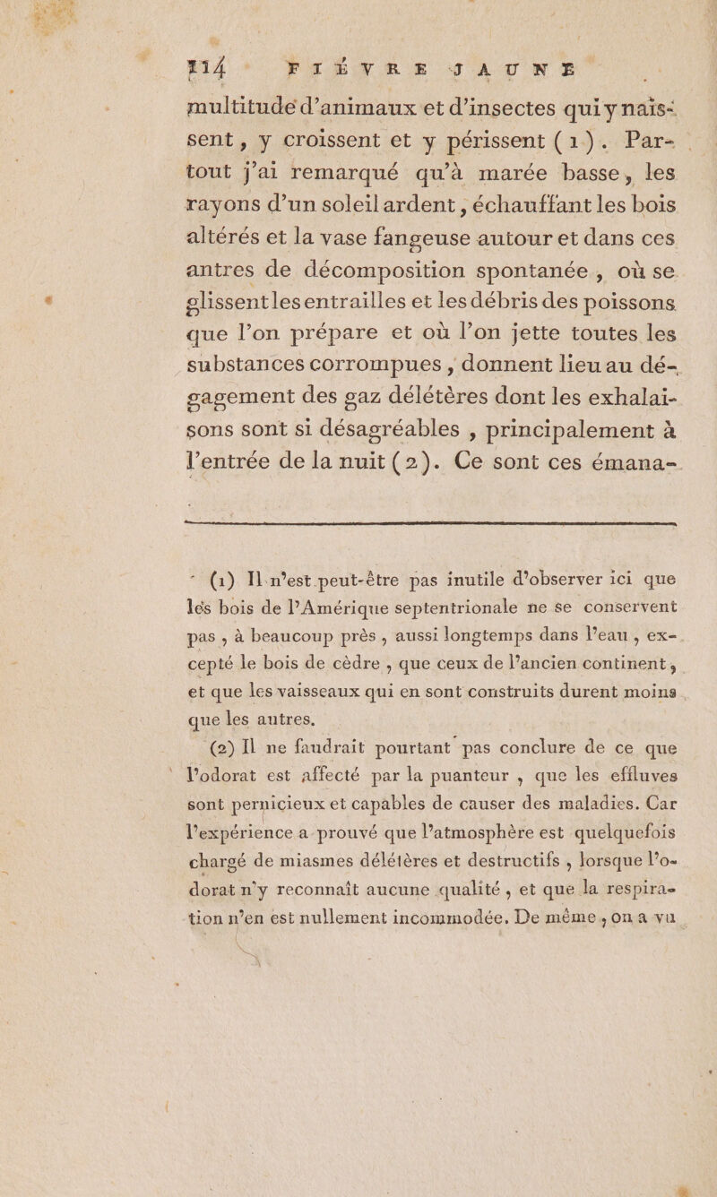 Hd FrËTRE SAUNPE multitude d’animaux et d'insectes quiynais: sent, y croissent et y périssent (1). Par-. tout j'ai remarqué qu'à marée basse, les rayons d’un soleilardent, échauffant les bois altérés et la vase fangeuse autour et dans ces antres de décomposition spontanée, où se olissentles entrailles et les débris des poissons que l’on prépare et où l’on jette toutes les substances corrompues , donnent lieu au dé- gagement des gaz délétères dont les exhalaïi- sons sont si désagréables , principalement à l'entrée de la nuit (2). Ce sont ces émana- * (1) In'est peut-être pas inutile d'observer ici que lés bois de l'Amérique septentrionale ne se conservent pas ; à beaucoup près , aussi longtemps dans l’eau , ex-. cepté le bois de cèdre , que ceux de l’ancien continent, et que les vaisseaux qui en sont construits durent moins. que les autres. (2) Il ne faudrait pourtant pas conclure de ce que l’odorat est affecté par la puanteur , que les efiluves sont pernicieux et capables de causer des maladies. Car l'expérience a prouvé que l’atmosphère est quelquefois chargé de miasmes délétères et destructifs , lorsque l’o« dorat n’y reconnaît aucune qualité , et que la respira- tion n’en est nullement incommodée, De même, on a vu { \