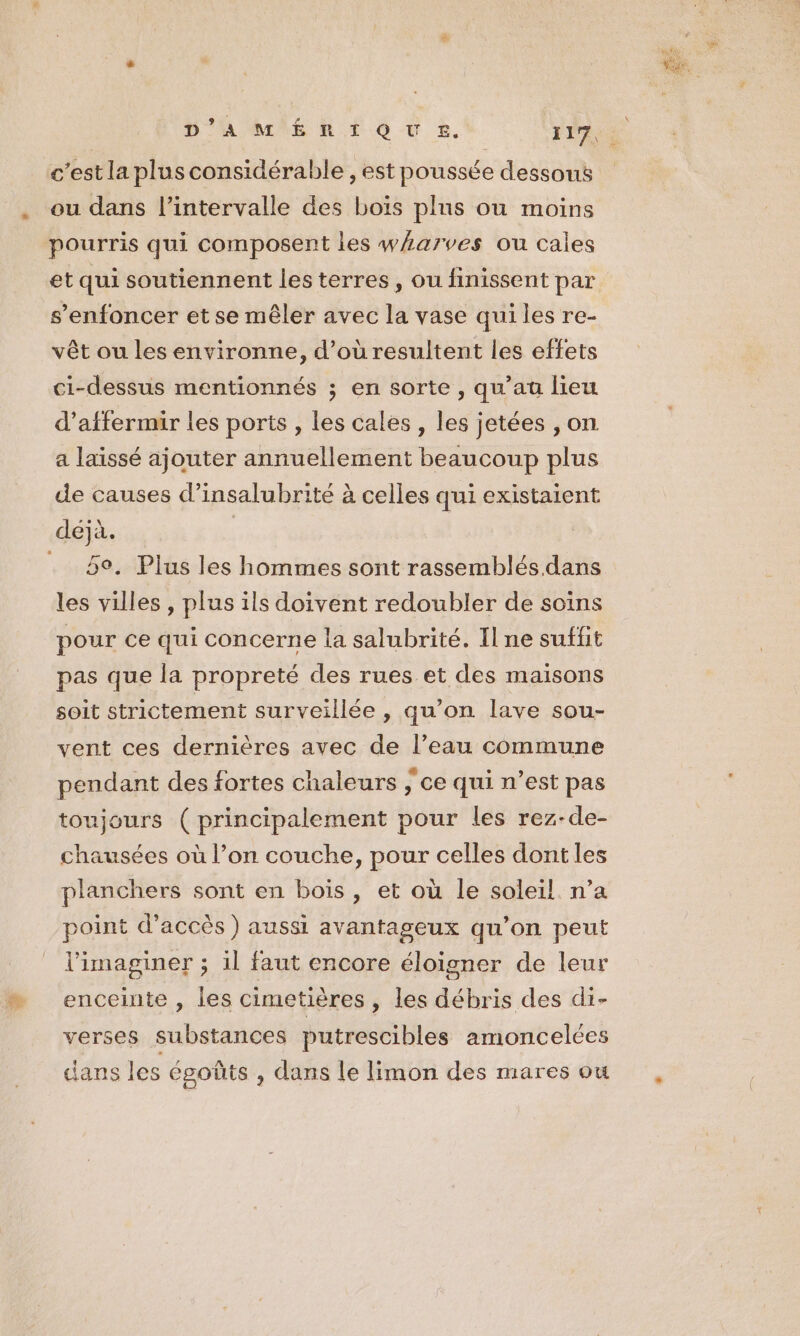 c’est la plus considérable, est poussée dessous ou dans l’intervalle des boïs plus ou moins pourris qui composent les w/arves ou cales et qui soutiennent les terres, ou finissent par s’enfoncer et se mêler avec la vase quiles re- vêt ou les environne, d’où resultent les effets ci-dessus mentionnés ; en sorte, qu'au lieu d’affermir les ports , les cales, les jetées , on a laissé ajouter annuellement beaucoup plus de causes d’insalubrité à celles qui existaient 5°. Plus les hommes sont rassemblés. dans les villes , plus ils doivent redoubler de soins pour ce qui concerne la salubrité. Il ne suffit pas que la propreté des rues et des maisons soit strictement surveillée , qu’on lave sou- vent ces dernières avec de l’eau commune pendant des fortes chaleurs ; ce qui n’est pas toujours (principalement pour les rez-de- chausées où l’on couche, pour celles dont les planchers sont en bois, et où le soleil n’a point d'accès) aussi avantageux qu’on peut l’imaginer ; il faut encore éloigner de leur enceinte , les cimetières , les débris des di- verses substances putrescibles amoncelces dans les esgotûts , dans le limon des mares ou