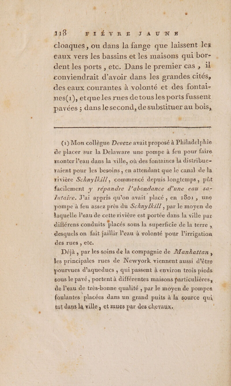 115 BAËÊVRE JAURNS cloaques, ou dans la fange que laissent les eaux vers les bassins et les maisons qui bor- dent les ports , etc. Dans le premier cas , il conviendrait d’avoir dans les grandes cités, des eaux courantes à volonté et des fontai- nes(1), etque les rues de tous les ports fussent pavées ; dans lesecond, de substituer au bois, # (1) Mon collègue Deveze avait proposé à Philadelphie de placer sur la Delaware une pompe à feu pour faire monter l’eau dans la ville, où des fontaines la distribue facilement y répandre l’abondance d’une eau sa- lutaire. J'ai appris qu’on avait placé, en 1601, une pompe à feu assez près du SchzylKzll , par le moyen de laquelle Peau de cette rivière est portée dans la ville par difiérens conduits Placés sous la superficie de la terre : - desquels on fait jaillir l’eau à volonté pour l'irrigation des rues , etc. | de Déjà , par les soins de la compagnie de Manhattan, Les principales rues de Newyork viennent aussi d’être pourvues d’aqueducs ; qui passent à environ trois pieds de l’eau de très-bonne qualité , par le moyen de pompes foulantes placées dans un grand puits à la source qui est dans la ville, et mues par des chevaux. 1