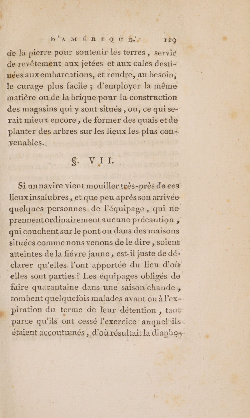 P’A MÉ RE QU &amp; 1F9 de la pierre pour soutenir les terres , servir de revêtement aux jetées et aux cales desti= nées auxembarcations, et rendre, au besoïin, . $ ee e ? | A « le curage plus facile ; d'employer la même matière ou.de la brique-pour la construction des magasins qui y sont situés , Ou, Ce qui se rait mieux encore, de former des quais et de planter des arbres sur les lieux les. Pier con= venables.. 2 VAE Siunnavire vient mouiller très-près de ces Leuxinsalubres, et.que peu après son arrivée quelques personnes. de l’équipage, qui ne prennentordinairement aucune précaution ; qui couchent sur Le pont ou dans des maisons situées comme nous venons de le dire , soient atteintes de la fiévre jaune , est-il juste de dé- clarer qu’elles. l'ont apportée du lieu d’où elles sont parties ? Les équipages obligés de faire quarantaine dans une saison chaude ;. tombent quelquefois malades avant ou à l’ex-. piration du terme de leur détention , tant parce qu’ils ont cessé l’exercice: auquel ils À étaient acçoutumés , d’ourésultait la diapho+-