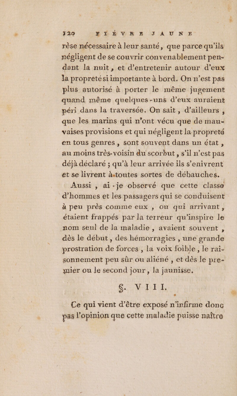 320 TÉEVRE JAUNE ca rèse nécessaire à leur santé, que parce qu'ils dant la nuit, et d'entretenir autour d'eux la propreté si importante à bord. On n’est pas plus autorisé À porter le même jugement quand même quelques-uns d’eux auraïent péri dans la traversée, On sait, d’ailleurs, que les marins qui n’ont vécu que de mau- vaises provisions et qui négligent la propreté en tous genres , sont souvent dans un état, au moins très-voisin du scorbut , s’il n’est pas déjà déclaré ; qu’à leur arrivée ils s’enivrent et se livrent àtoutes sortes de débauches. Aussi , ai-je observé que cette classe à peu près comme eux , Ou qui arrivant, étaient frappés par la terreur qu’inspire le nom seul de la maladie, avaient souvent ; dès le début , des hémorragies , une grande prostration de forces , la voix foible , le rai- sonnement peu sûr ou aliéné , et dès le pre- mier ou le second jour, la jaunisse, SV, Ce qui vient d’être exposé n'infirme donc pas l'opinion que cette malailie puisse naître