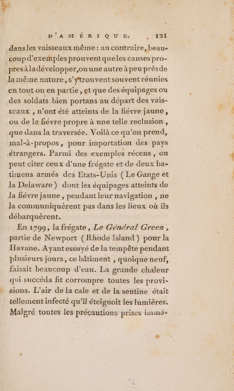 D’A M ÉRI QU £. : L'ART | dans les vaisseaux même: au contraire, beau- coup d'exemples prouvent queles causes pro- presäladévelopper,ouune autre à peu prèsde Ja même nature, s'yÿtrouventsouvent réunies en tout ou en partie, et que des équipages ou des soldats bien portans au départ des vais- sceaux , n’ont été atteints de la fiévre jaune, ou de la fiévre propre à une telle reclusion , que dans la traversée. Voilà ce qu’on prend, mal-à-propos, pour importation des pays étrangers. Parmi des exemples récens , on peut citer ceux d’une frégate et de deux ba- timens armés des Etats-Unis ( Le Gange et la Delaware) dont les équipages atteints de la fiévre jaune , pendant leur navigation , ne Ja communiquèrent pas dans les lieux où ils débarquèrent. | En 1709, la frégate, Le Cénéral Green , ‘partie de Newport ( Rhode Island ) pour la Havane. Ayantessuyé de la tempête pendant plusieurs jours, ce bâtiment , quoique neuf, faisait beaucoup d’eau. La grande chaleur qui succéda fit corrompre toutes les provi- sions. L’air de la cale et de la sentine était tellement infecté qu’il éteignoit les lumières, Malgré toutes les précautions prises immé-