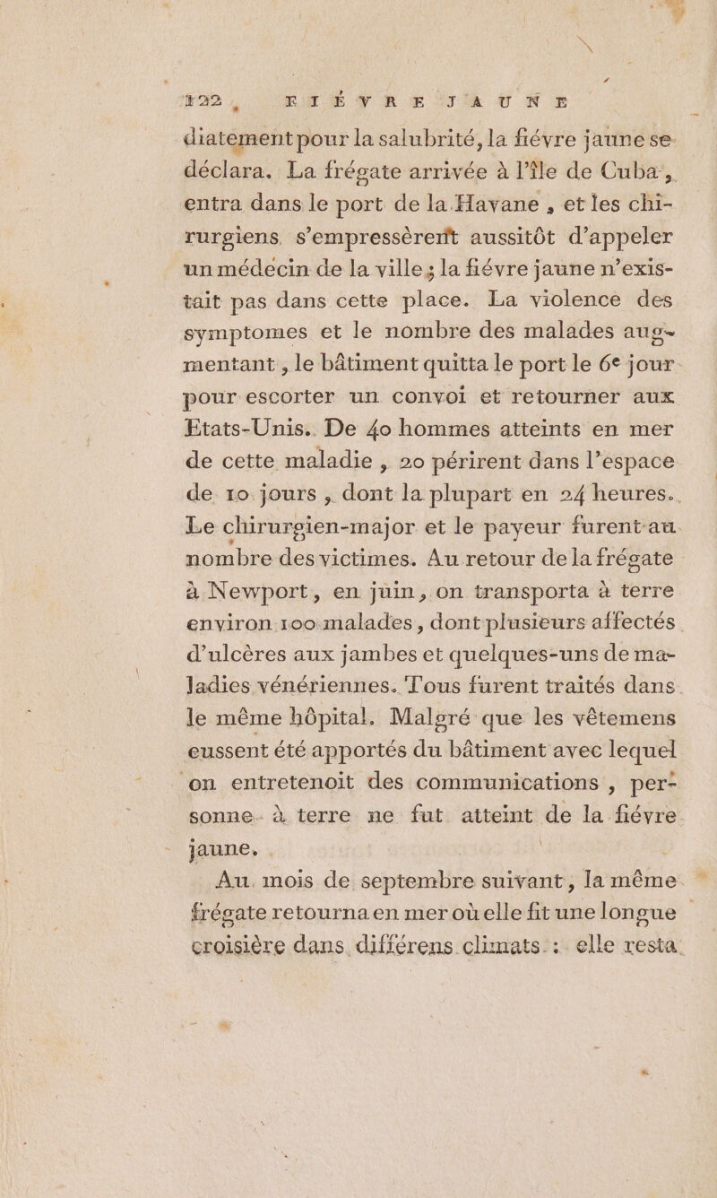 F4 EME TRE TR ENE diatement pour la salubrité, la fiévre jaune se. déclara. La frégate arrivée à l’île de Cuba:,. entra dans le port de la Havane , et les chi- rurgiens, s’empressérent aussitôt d'appeler un médecin de la ville, la fiévre jaune n’exis- tait pas dans cette place. La violence des symptomes et le nombre des malades aug- mentant , le bâtiment quitta le port le 6e jour. pour escorter un convoi et retourner aux Etats-Unis. De 40 hommes atteints en mer de cette maladie , 20 périrent dans l’espace de 10 jours , dont la plupart en 24 heures. Le chirurgien-major et le payeur furentau nombre des victimes. Au retour de la frégate à Newport, en juin, on transporta à terre environ 100 malades, dont plusieurs affectés d’ulcères aux jambes et quelques-uns de ma- ladies vénériennes. Tous furent traités dans. le même hôpital. Malsré que les vêtemens eussent été apportés du bâtiment avec lequel on entretenoit des communications , per- sonne. à terre ne fut atteint de la fiévre. jaune. Au. mois de septembre suivant, [la même frésate retourna en meroûelle fit une longue croisière dans. différens climats : elle resta