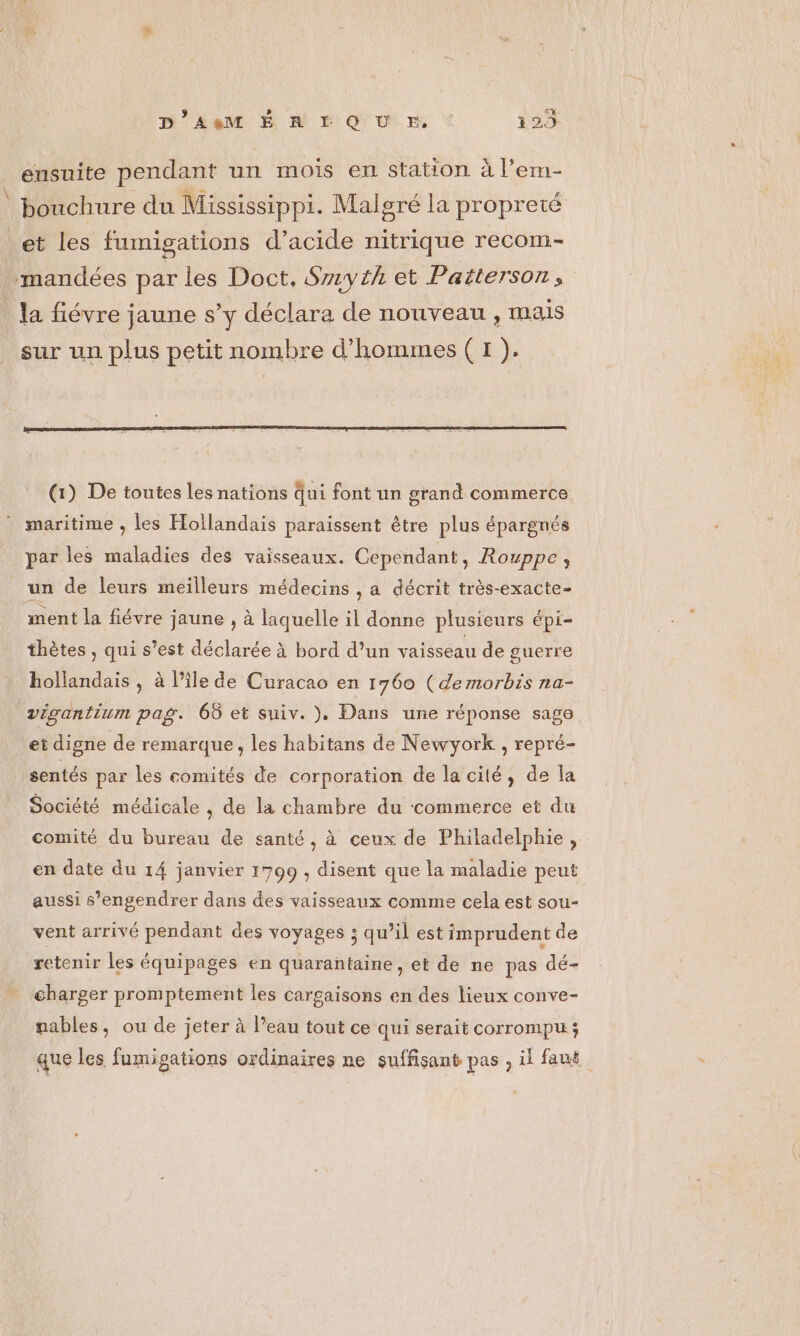 26 D'AeM Ë À FO UE * 129 eusuite pendant un mois en station à l’em- bouchure du Mississippi. Malgré la propreté et les fumigations d’acide nitrique recom- la fiévre jaune s’y déclara de nouveau , mais sur un plus petit nombre d'hommes ( 1 ). par les maladies des vaisseaux. Cependant, Rouppe, un de leurs meilleurs médecins , a décrit très-exacte- ment la fiévre jaune , à laquelle il donne plusieurs épi- thètes , qui s’est déclarée à bord d’un vaisseau de guerre hollandais , à l’île de Curacao en 1760 (demorbis na- vigantium pag. 66 et suiv. )}, Dans une réponse sage et digne de remarque, les habitans de Newyork , repré- sentés par les comités de corporation de la cité, de la Société médicale , de la chambre du commerce et du comité du bureau de santé, à ceux de Philadelphie, en date du 14 janvier 1799 , disent que la maladie peut aussi s’engendrer dans des vaisseaux comme cela est sou- vent arrivé pendant des voyages 5 qu’il est imprudent de retenir les équipages en quarantaine, et de ne pas dé- charger promptement les cargaisons en des lieux conve- nables, ou de jeter à l’eau tout ce qui serait corrompu; que les fumigations ordinaires ne suffisant pas ; il faut