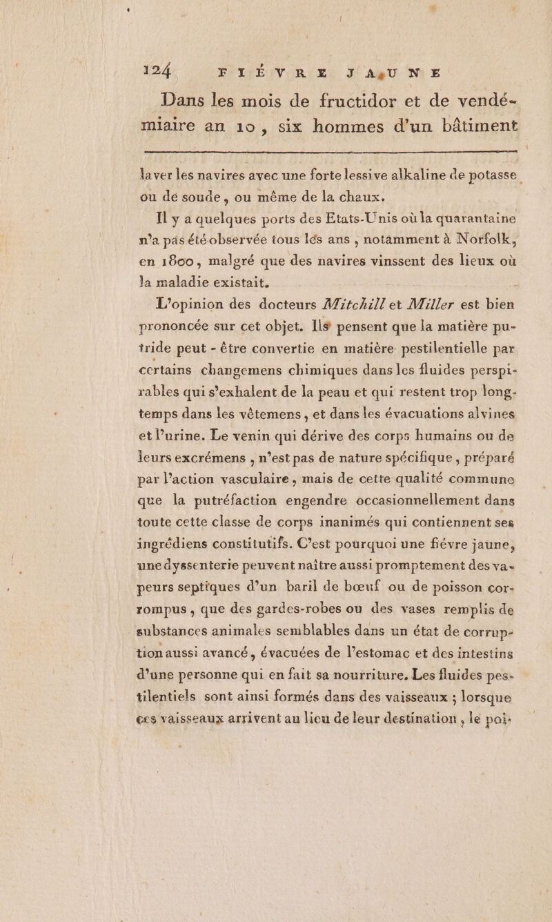 Dans les mois de fructidor et de vendé- miaire an 10, six hommes d'un bâtiment | laver les navires avec une forte lessive alkaline de potasse ou de soude, ou même de la chaux. Il y a quelques ports des Etats-Unis où la quarantaine n’a pas été observée tous lés ans , notamment à Norfolk, en 1800, malgré que des navires vinssent des lieux où Ja maladie existait. L'opinion des docteurs Mi#chill et Miller est bien prononcée sur cet objet. lis pensent que la matière pu- tride peut - être convertie en matière pestilentielle par certains changemens chimiques dans les fluides perspi- rables qui s’exhalent de la peau et qui restent trop long- temps dans les vêtemens , et dans les évacuations alvines et Purine. Le venin qui dérive des corps humains ou de leurs excrémens , n’est pas de nature spécifique, préparé par l’action vasculaire , mais de cette qualité commune que la putréfaction engendre occasionnellement dans toute cette classe de corps inanimés qui contiennent ses ingrédiens constitutifs. C’est pourquoi une fiévre jaune, une dyssenterie peuvent naître aussi promptement des va- peurs septiques d’un baril de bœuf ou de poisson cor- rompus , que des gardes-robes ou des vases remplis de _ substances animales seniblables dans un état de corrup- tion aussi avancé, évacuées de l'estomac et des intestins d’une personne qui en fait sa nourriture, Les fluides pes. tilentiels sont ainsi formés dans des vaisseaux ; lorsque ces vaisseaux arrivent au licu de leur destination , le poi.