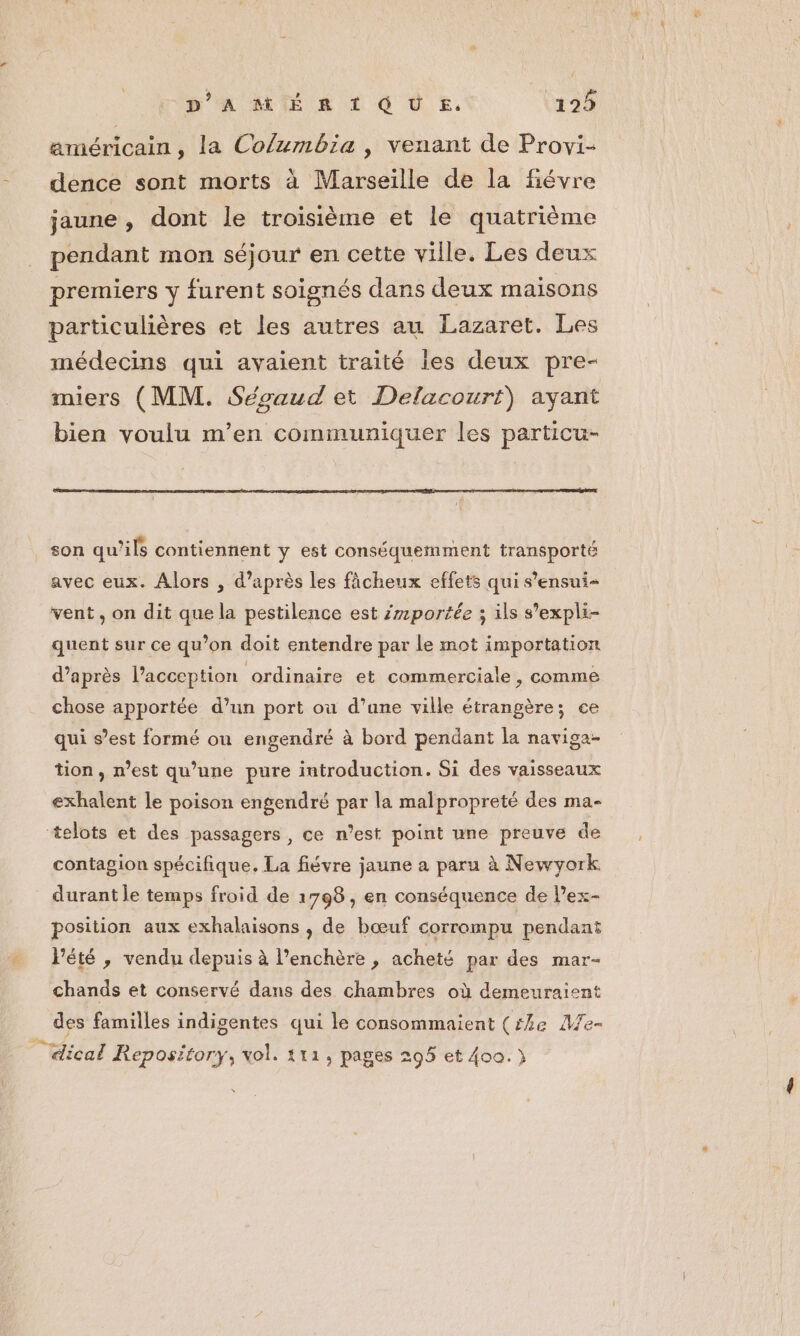 américain , la Columbia , venant de Provi- dence sont morts à Marseille de la fiévre jaune , dont le troisième et le quatrième pendant mon séjour en cette ville. Les deux premiers y furent soignés dans deux maisons particulières et les autres au Lazaret. Les médecins qui avaient traité les deux pre- miers (MM. Sécaud et Delacourt) ayant bien voulu m'en communiquer les particu- son qu’ils contientent y est conséquemment transporté avec eux. Alors , d’après les fâcheux effets qui s’ensui- vent , on dit que la pestilence est portée ; ils s’expli- quent sur ce qu’on doit entendre par Le mot importation d’après l’acception ordinaire et commerciale , comme chose apportée d’un port où d’une ville étrangère; ce qui s’est formé ou engendré à bord pendant la naviga- tion , n’est qu’une pure introduction. Si des vaisseaux exhalent le poison engendré par la malpropreté des ma- telots et des passagers, ce n’est point une preuve de contagion spécifique. La fiévre jaune a paru à Newyork _ durant le temps froid de 1798, en conséquence de l’ex- position aux exhalaisons , de bœuf corrompu pendant Pété , vendu depuis à l’enchère , acheté par des mar- chands et conservé dans des chambres où demeuraient des familles indigentes qui le consommaient (54e Me- | dical Repository, vol. 111, pages 295 et 400.)