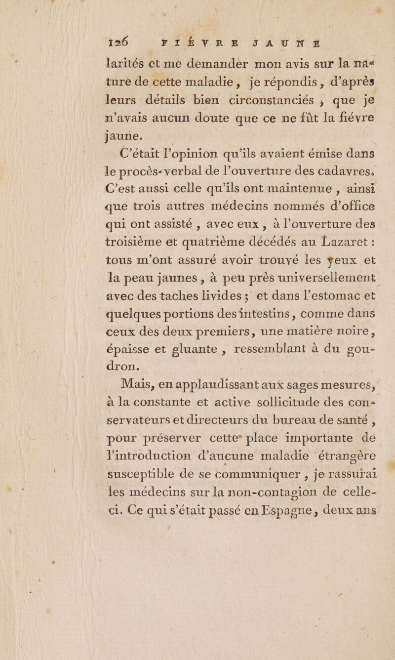 A 126 FIÉVRE JSAUNE+X larités et me demander mon avis sur la na“ leurs détails bien circonstanciés ; que je n'avais aucun doute que ce ne fût la fiévre jaurie, C'était l'opinion qu'ils avaient émise dans le procès-verbal de l’ouverture des cadavres, C'est aussi celle qu’ils ont maintenue , ainsi que trois autres médecins nommés d'office qui ont assisté , avec eux , à l'ouverture des troisième et quatrième décédés au Lazaret : tous m'ont assuré avoir trouvé les feux et avec des taches livides ; et dans l'estomac et quelques portions desintestins, comme dans ceux des deux premiers, une matière noire, épaisse et gluante , ressemblant à du gou- dron. | | Mais, en applaudissant aux sages mesures, à la constante et active sollicitude des con- servateurs et directeurs du bureau de santé , pour préserver cette” place importante de l'introduction d’aucune maladie étrangère susceptible de se communiquer , je rassurai les médecins sur la non-contagion de celle- ci. Ce qui s'était passé en Espagne, deux ans #