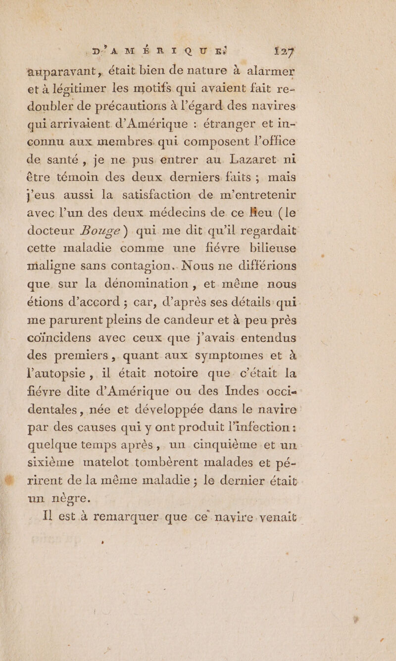 auparavant, était bien de nature à alarmer et à lésitimer les motifs qui avaient fait re- doubler de précautions à l’égard des navires ger et in- connu aux membres. qui composent l'office qui arrivaient d'Amérique : étran de santé , je ne pus entrer au Lazaret ni être témoin des deux derniers faits ; mais Jeus aussi la satisfaction de m'’entretenir avec l’un des deux médecins de ce Keu (le docteur Bouge) qui me dit qu’il regardait cette maladie comme une fiévre bilieuse maligne sans contagion. Nous ne différions que sur la dénomination , et même nous étions d'accord ; car, d’après ses détails qui me parurent pleins de candeur et à peu près coïncidens avec ceux que j'avais entendus des premiers, quant aux symptomes et à l’autopsie , il était notoire que c'était la fiévre dite d'Amérique ou des Indes occi« dentales, née et développée dans le navire par des causes qui y ont produit l'infection : quelque temps après, un cinquième et un sixième matelot tombèrent malades et pé- rirent de la même maladie ; le dernier était un nègre. Il est à remarquer que ce navire venait