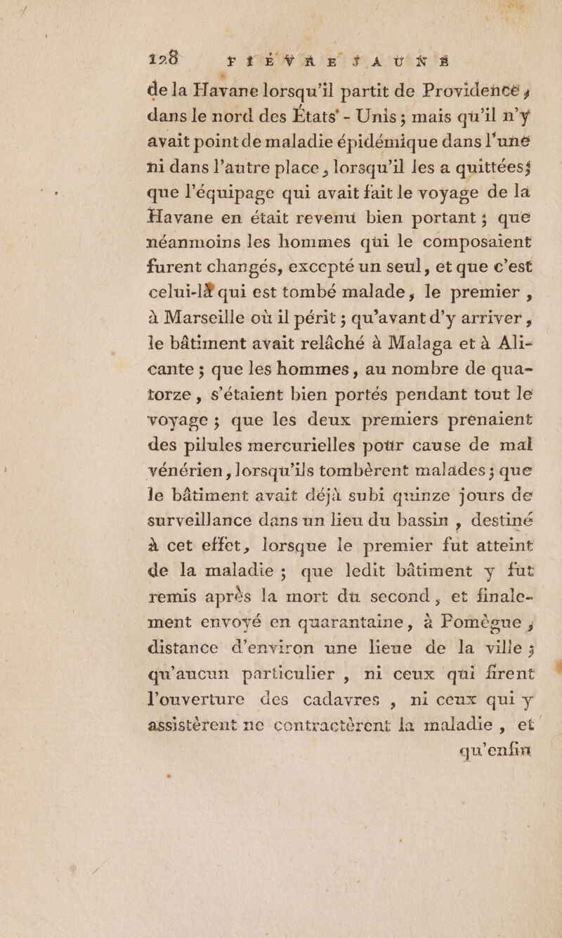 de la Far dd lorsqu'il partit de Providence ; dans le nord des États’ - Unis; mais qu'il n'y avait point de maladie épidémique dans l’uné hi dans l’autre place, lorsqu'il les a quittées; que l'équipage qui avait fait le voyage de la Havane en était revenu bien portant; que néanmoins les hommes qüi le composaient furent changés, excepté un seul, et que c’est celui-lŸ qui est tombé malade, le premier, à Marseille où il périt ; qu'avant d’y arriver, le bâtiment avaït relâché à Malaga et à Ali- cante ; que les hommes , au nombre de qua- torze , s'étaient bien portés pendant tout le voyage ; que les deux premiers prenaient des pilules mercurielles potir cause de mal vénérien, lorsqu'ils tombèrent malades ; que le bâtiment avait déjà subi quinze jours de surveillance dans un lieu du bassin , destiné à cet effet, lorsque le premier fut atteint de la maladie ; que ledit bâtiment y fut remis après la mort du second, et finale- ment envoyé en quarantaine, à Pomègue , distance d’environ une lieue de la ville; qu'aucun particulier , ni ceux qui firent l'ouverture des cadavres , ni ceux qui y assistèrent ne contractèrent la maladie, et qu'enfir