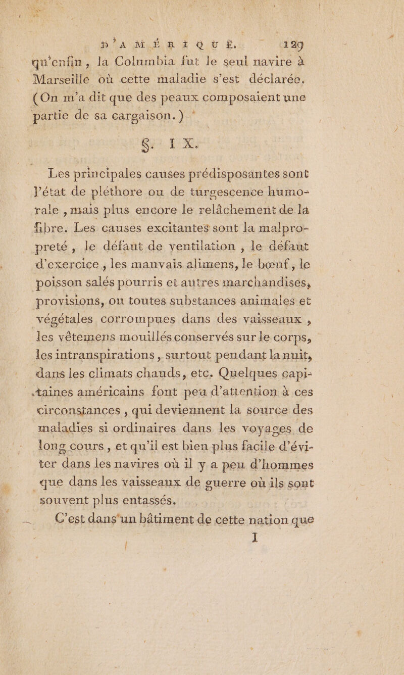 W 8 DONNER Giù Eh dd qu'enfin, la Columbia fut le seul navire à Marseillé où cette maladie s’est déclarée. (On m'a dit que des peaux composaient une partie de sa cargaison.) ‘ Si EX Les principales causes prédisposantes sont l’état de plethore ou de turgescence humo- rale , mais plus encore le relâchement de la fibre. Les causes excitantes sont Ia malpro- preté le défaut de ventilation , le défaut d'exercice , les manvais alimens, le bœuf, le poisson salés pourris et autres marchandises, provisions, ou toutes substances animales et végétales corrompues dans des vaisseaux , les vêtemens mouillés conservés sur le corps, les intranspirations , surtout pendant lanuit, dans les climats chauds, etc. Quelques capi- .taines américains font peu d’atiention à ces circonstances , qui deviennent la source des maladies si ordinaires dans les voyages de long cours, et qu'il est bien plus facile d’évi- ter dans les navires où il y a peu d'hommes que dans les vaisseaux de guerre où ils sont souvent plus entassés. : C’est dans'un bâtiment de cette nation que L | I