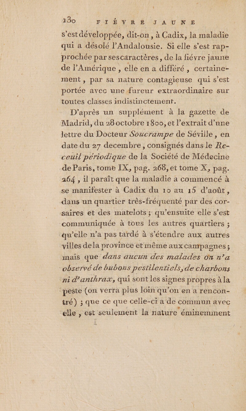 150 FAÉVAEËÉ.9 A UNE s’est développée, dit-on, à Cadix, la maladie qui a désolé l’Andalousie. S1 elle s’est rap- prochée par sescaractères, de la fiévre jaune de l'Amérique , elle en a différé , certaine- ment , par sa nature contagieuse qui s’est portée avec une fureur extraordinaire sur toutes classes imdistinctement. D’après un supplément à la gazette de Madrid, du 28 octobre 180, et l'extrait d’une lettre du Docteur Sozcrampe de Séville, en date du 27 decembre, consignés dans le Re- ceuil périodique de la Société de Médecine de Paris, tome IX, pag. 268, et tome X, pag. 264 , il paraît que la maladie à commencé à se manifester à Cadix du 10 au 15 d’août, dans un quartier très-fréquenté par des cor- saires et des matelots ; qu’ensuite elle s’est A à tous les autres quartiers ; qu’elle n’a pas tardé à s'étendre aux autres villes dela province et même aux campagnes ; mais que dans aucun des malades on n’a | -vbservé de bubons pestilentiels, de charbons ni d’anthrax, qui sont les signes propres à la peste (on verra plus loin qu’on en a rencçon- ré) ; que ce que celle- -CI a'de commun avec elle , est seulement la nature éminemment