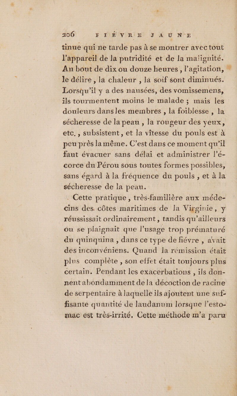 200 F'AIEUVIRI Et JE À N'E tinue qui ne tarde pas à se montrer avec tout l’appareil de la putridité et de la malignité. Au bout de dix ou douze heures, l'agitation, le délire , la chaleur , la soif sont diminués. Lorsqu'il y a des nausées, des vomissemens, ils tourmentent moins le malade ; mais les douleurs dans les membres , la foiblesse , la sécheresse de la peau , la rougeur des veux, etc. , subsistent, et la vîtesse du pouls est à peu près lamême. C’est dans ce moment qu’il faut évacuer sans délai et administrer l’é- corce du Pérou sous toutes formes possibles, sans égard à la fréquence du pouls , et à la sécheresse de la peau. . Cette pratique, très-familière aux méde- cins des, côtes maritimes de la Virginie, y réussissait ordinairement, tandis qu'ailleurs ou se plaignait que l'usage trop prématuré du quinquina , dans ce type de fiévre , avait des inconvéniens. Quand la rémission était plus complète , son effet était toujours plus certain. Pendant les exacerbations , ils don- nent abondamment de la décoction de racine de serpentaire à laquelle ils ajoutent une suf- fisante quantité de laudanum lorsque lesto- mac est très-irrité, Cette méthode m'a paru