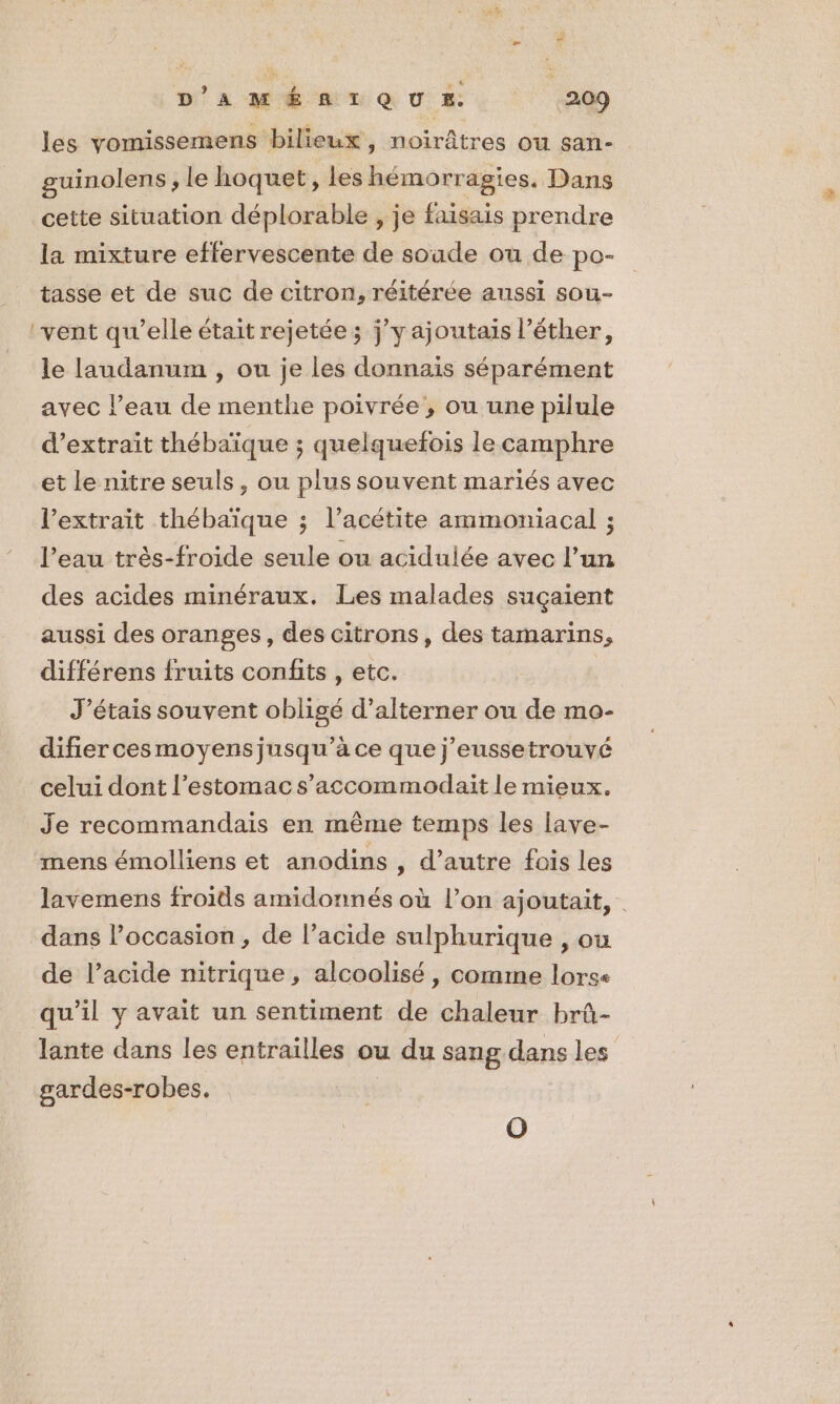 les vomissemens bilieux ,; noirâtres OU sañ- guinolens , le hoquet , les hémorragies. Dans cette situation déplorable , je faisais prendre la mixture effervescente de soude ou de po- tasse et de suc de citron, réitérée aussi sou- ‘vent qu’elle était rejetée; jy ajoutais l’éther, le laudanum , ou je les donnais séparément avec l’eau de menthe poivrée, ou une pilule d'extrait thébaïque ; quelquefois le camphre et le nitre seuls, ou plus souvent mariés avec l'extrait thébaïque ; l’acétite ammoniacal ; l’eau très-froide seule ou acidulée avec l’un des acides minéraux. Les malades suçaient aussi des oranges, des citrons, des tamarins, différens fruits confits , etc. J'étais souvent obligé d’alterner ou de mo- difier cesmoyensjusqu’à ce que j’eussetrouvé celui dont l'estomac s’accommodait le mieux. Je recommandais en même temps les lave- mens émolliens et anodins , d’autre fois les lavemens froids amidonnés où l’on ajoutait, dans l’occasion, de l’acide sulphurique , ou de l’acide nitrique , alcoolisé, comme lorse qu’il y avait un sentiment de chaleur brû- lante dans les entrailles ou du sang dans les gardes-robes. O