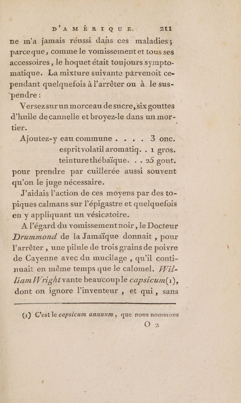 ne m'a jamais réussi dans ces maladies; parceque , comme le vomissement et tous ses accessoires , le hoquet était toujours sympto- matique. La mixture suivante parvenoit ce- pendant quelquefois à l’arrêter ou à le sus- ‘pendre: : Versezsurun morceau desucre,six gouttes d'huile de cannelle et broyez-le dans un mor- tier. à Ajoutez-y eau commune . . . . 3 onc. espritvolatilaromatiq. . 1 gros. teinturethébaïque. + «26 gout pour prendre par cuillerée aussi souvent qu’on le juge nécessaire. J’aidais l’action de ces moyens par des to- piques calmans sur l’épigastre et quelquefois _en y appliquant un vésicatoire. A l'égard du vomissement noir , le Docteur Drummond de la Jamaïque donnait , pour l'arrêter , une pilule de trois grains de poivre de Cayenne avec du mucilage , qu’il conti- nuait en même temps que le calomel. 7#:1- liam Wright vante beauvouple capsicum(i), dont on ignore l'inventeur ; et qui, sans (1) C'est le capsicum annuum , que nous nommons O 2
