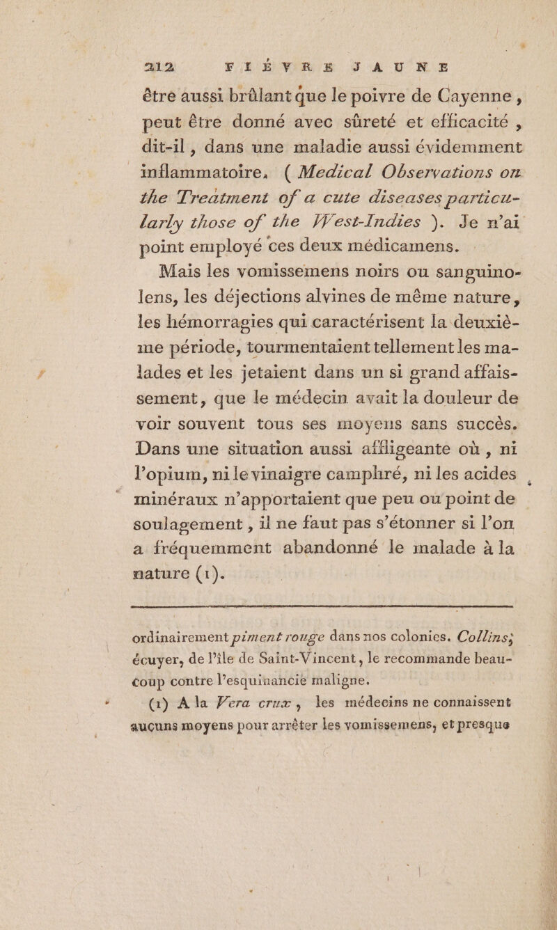 être aussi brûlant que le poivre de Cayenne, peut être donné avec sûreté et efficacité , dit-il, dans une maladie aussi éviderament inflammatoire, ( Medical Observations on the Treatment of a cute diseases particu- larly those of the West-Indies ). Je wai point employé ces deux médicamens. Mais les vomissemens noirs ou sanguino- lens, les déjections alvines de même nature, les hémorragies qui caractérisent la deuxiè- me période, tourmentaient tellement les ma- lades et les jetaient dans un si grand affais- sement, que le médecin avait la douleur de voir souvent tous Ses MOYENS Sans SUCCÈS. Dans une situation aussi affligeante où , ni l’opium, ni le vinaigre camphré, ni les acides minéraux n’apportaient que peu où point de soulagement , il ne faut pas s'étonner si l’on a fréquemment abandonné le malade à la nature (1). ordinairement piment rouge dans nos colonies. Collins; écuyer, de l’île de Saint-Vincent , le recommande beau- éoup contre l’esquinancie maligne. (1) A la Vera crux , les médecins ne connaissent aucuns moyens pour arrêter Les vomissemens, et presque