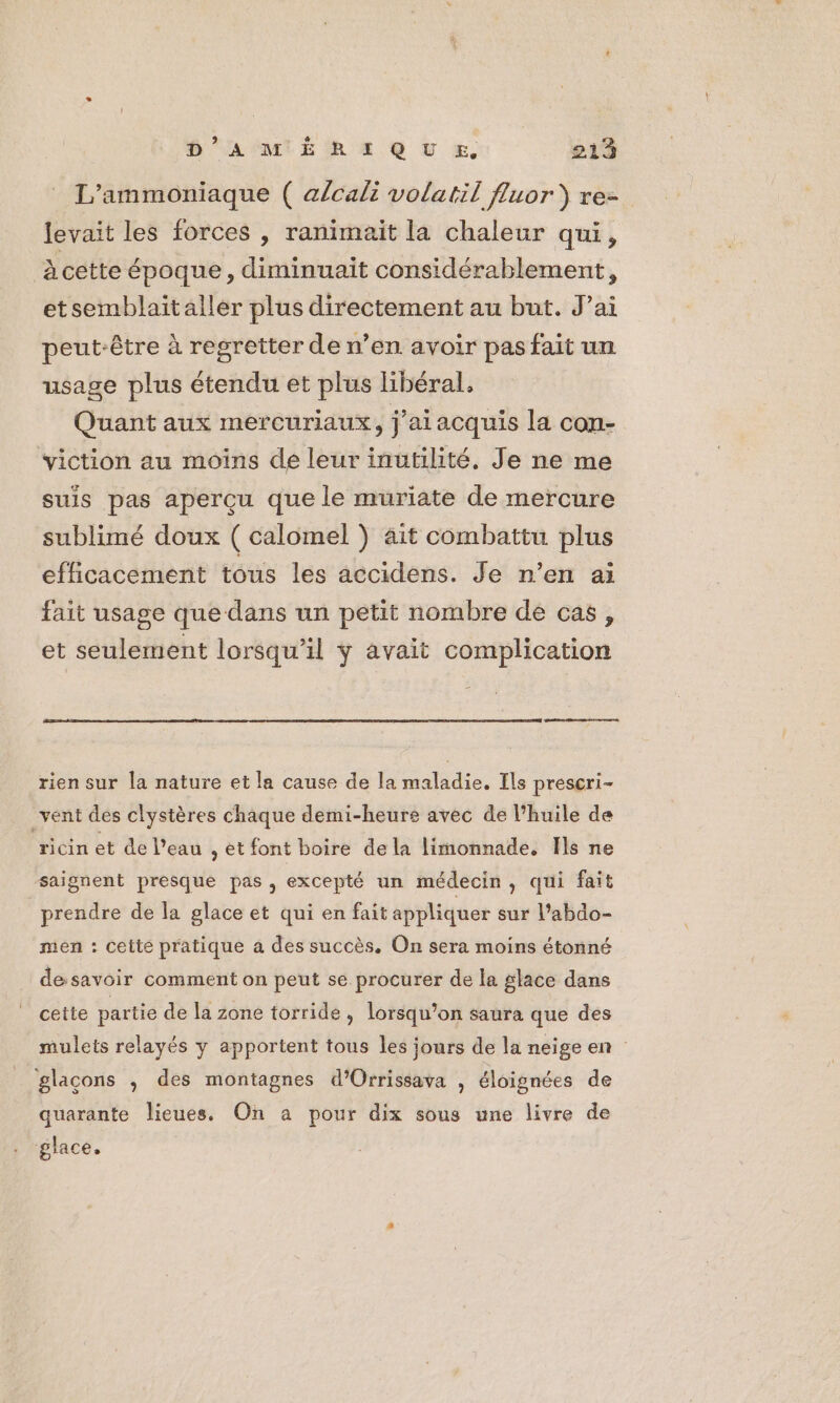 T’ammoniaque ( alcali volatil fluor ) re- levait les forces , ranimaït la chaleur qui, àcette époque, diminuait considérablement, etsemblaitaller plus directement au but. J’ai peut-être à regretter de n’en avoir pas fait un usage plus étendu et plus libéral, Quant aux mercuriaux, j'ai acquis la con- viction au moins de leur inutilité, Je ne me suis pas aperçu que le muriate de mercure sublimé doux ( calomel } ait combattu plus efficacement tous les accidens. Je n’en ai fait usage que dans un petit nombre dé cas, et seulement lorsqu'il ÿ avait complication rien sur la nature et la cause de la maladie. Ils prescri- _vent des clystères chaque demi-heure avec de l’huile de ricin et de l’eau , et font boire dela limonnade, Ils ne saignent presque pas, excepté un médecin, qui fait prendre de la glace et qui en fait appliquer sur l’abdo- men : cette pratique a des succès. On sera moins étonné desavoir comment on peut se procurer de la glace dans cette partie de la zone torride , lorsqu’on saura que des mulets relayés y apportent tous les jours de la neige en glaçons , des montagnes d’Orrissava , éloignées de quarante lieues. On a pour dix sous une livre de glace.