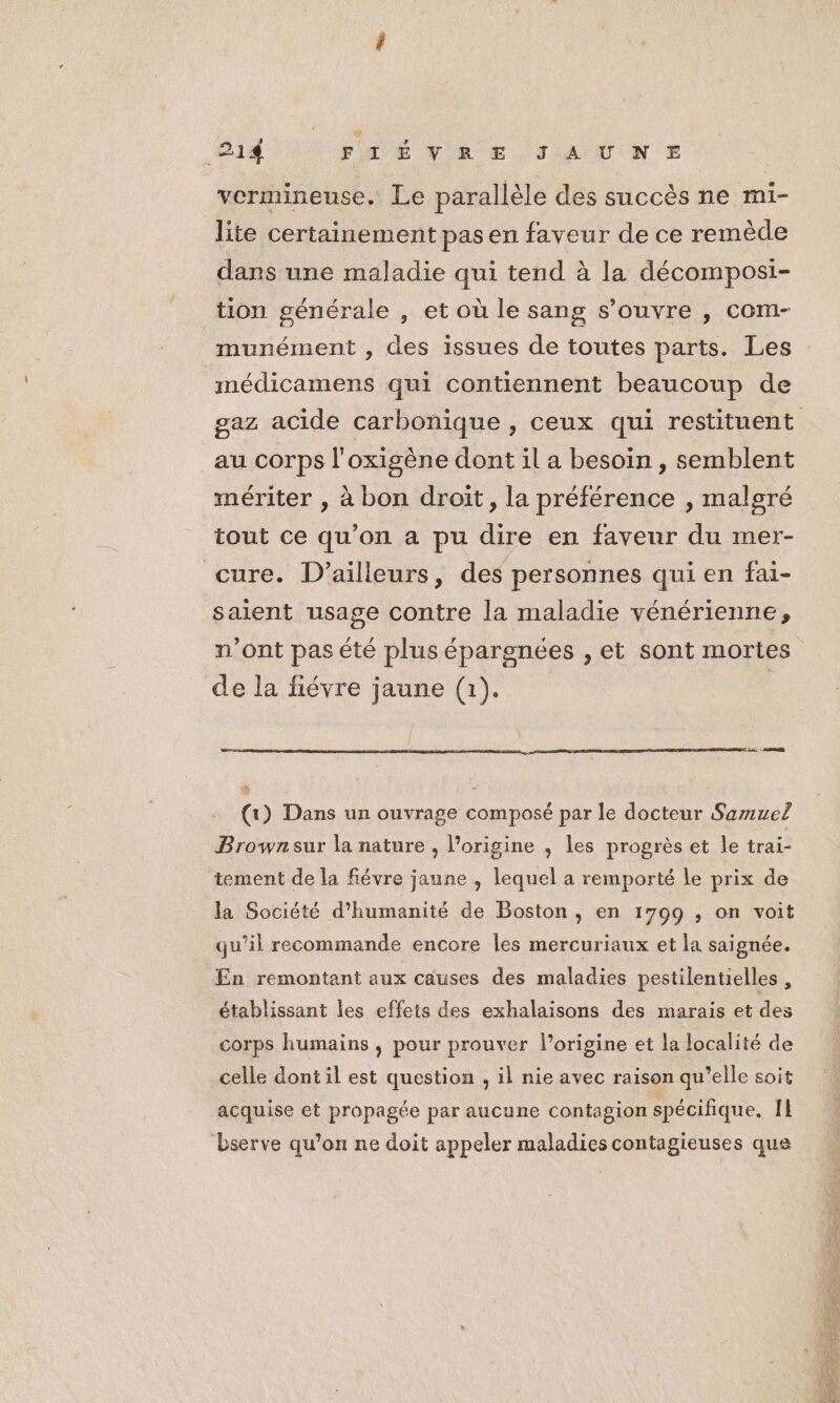vermineuse. Le parallèle des succès ne mi- lite certainement pas en faveur de ce remède dans une maladie qui tend à la décomposi- tion générale , et où le sang s’ouvre , com- munément , des issues de toutes parts. Les médicamens qui contiennent beaucoup de gaz acide carbonique , ceux qui restituent au corps l’oxigène dont il a besoin, semblent mériter , à bon droit, la préférence , malgré tout ce qu’on a pu dire en faveur du mer- cure. D'ailleurs, des personnes qui en fai- saient usage contre la maladie vénérienne, n’ont pas été plus épargnées , et sont mortes de la fiévre jaune (1). | de, Ru Re) (1) Dans un ouvrage composé par le docteur Samuel Brown sur la nature , l’origine , les progrès et le trai- tement de la fiévre jaune , lequel a remporté le prix de la Société d'humanité de Boston, en 1799 ; on voit qu’il recommande encore les mercuriaux et la saignée. En remontant aux causes des maladies pestilentielles , établissant les effets des exhalaisons des marais et des corps humains , pour prouver l’origine et la localité de celle dont il est question , il nie avec raison qu’elle soit acquise et propagée par aucune contagion spécifique. Il bserve qu’on ne doit appeler maladies contagieuses que