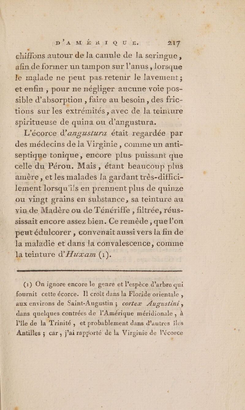 BAUME RAT QUE. :: is autour de la canule de la seringue, afin de former un tampon sur l’anus , lorsque le malade ne peut pas.retenir le lavement ; et enfin , pour ne négliser aucune voie pos- sible d'absorption , faire au besoin , des fric- tions sur les extrémités ,avec de L teinture _Spiritueuse de quina ou nt angustura. L’écorce d'angustura était regardée par des médecins de la Virginie, commeun anti- septique tonique, encore plus puissant que celle du Pérou. Maïs, étant beaucoup plus amère ; et les malades la gardant très-difhci- pts lorsqu'ils en pr ennent plus de quinze ou vingt grains en substance, sa teinture au vin.de Madère ou de Ténériffe , filtrée, réus- sissait encore assez bien. Ce remède , que l’on peut édulcorer , convenait aussi vers la fin de la maladie et dans la convalescence, comme la teinture d'Auxzam (i). (1) On ignore encore le genre et l’espèce d’arbre qui fournit cette écorce. Il croît dans la Floride orientale , aux environs de Saint-Augustin ; cortex Augustini , dans quelques contrées de l'Amérique méridionale , à l'ile de la Trinité, et probablement dans d’autres îles Antilles ; car, j'ai rapporté de la Virginie de Pécorce ;