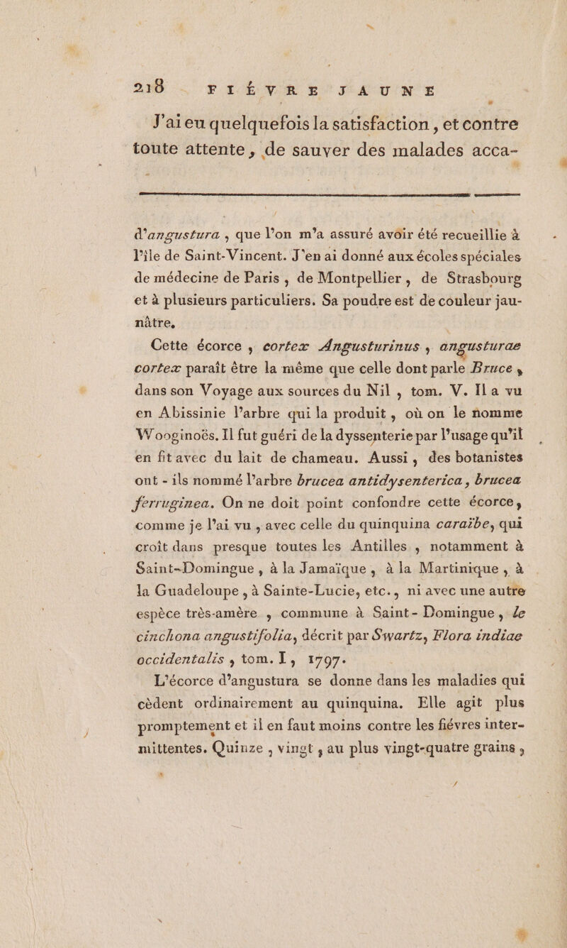 210 PI ENVIR EE TA UN + J'aieu quelquefois la satisfaction ,etcontre toute attente, de sauver des malades acca- 1 d'angustura , que l’on m’a assuré avoir été recueillie à l'ile de Saint-Vincent. J'en ai donné aux écoles spéciales de médecine de Paris , de Montpellier, de Strasbourg et à plusieurs particuliers. Sa poudre est de couleur jau- nâtre, | Cette écorce ,; cortex Angusturinus , angusturae cortex paraît être la même que celle dont parle Bruce, dans son Voyage aux sources du Nil , tom. V. Ila vu en Abissinie l’arbre qui la produit, où on le nomme W ooginoës. Il fut guéri de la dyssenterie par l’usage qu'il en fitavec du lait de chameau. Aussi, des botanistes ont - ils nommé l'arbre brucea antidysenterica, brucea Jerruginea. On ne doit point confondre cette écorce, comme je l’ai vu , avec celle du quinquina caraïbe, qui croît dans presque toutes les Antilles ; notamment à Saint-Domingue , à la Jamaïque, à la Martinique , à la Guadeloupe , à Sainte-Lucie, etc., ni avec une autre espèce très-amère , commune à Saint-Domingue, 4e cinchona angustifolia, décrit par Swar£z, Flora indiae occidentalis , tom.[, 17097. L'écorce d’angustura se donne dans les maladies qui cèdent ordinairement au quinquina. Elle agit plus promptement et il en faut moins contre les fiévres inter- mittentes. Quinze , vingt ,; au plus vingt-quatre grains , nt
