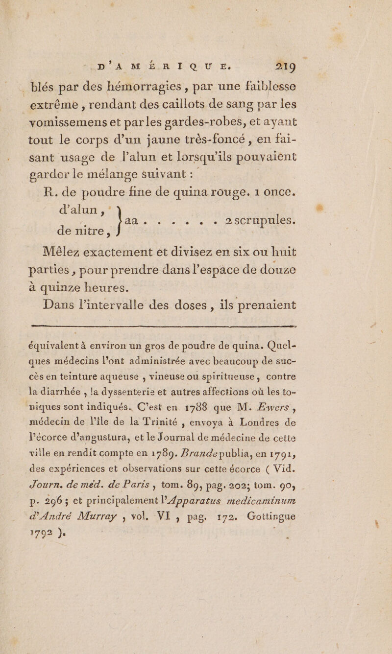 _blés par des hémorragies , par une faiblesse extrême , rendant des caillots de sang par les _vomissemens et parles gardes-robes, et ayant tout le corps d’un jaune très-foncé , en fai- sant usage de Palun et lorsqu 1ls pouvaient garder le mélange suivant : R. de poudre fine de quina rouge. 1 once. d’alun , ; aa se + « + ASCTANRE: de nitre, Mêlez exactement et divisez en six ou huit parties , pour prendre dans l’espace de douze à quinze heures. Dans l'intervalle des doses , ils prenaient car équivalent à environ un gros de poudre de quina. Quel- ques médecins l’ont administrée avec beaucoup de suc- cès en teinture aqueuse , vineuse ou spiritueuse, contre la diarrhée , la dyssenterie et autres affections où les to- niques sont indiqués. C’est en 1708 que M. Æwers , médecin de l’ile de la Trinité , envoya à Londres de Pécorce d’angustura, et le Journal de médecine de cette ville en rendit compte en 1789. Brande publia, en 1791, des expériences et observations sur cette écorce ( Vid. Journ. de méd. de Paris , tom. 89, pag. 202; tom. 90, p. 206; et principalement lApparatus medicaminum d'André Murray , vol, VI , pag. 172. Gottingue 1702 je es