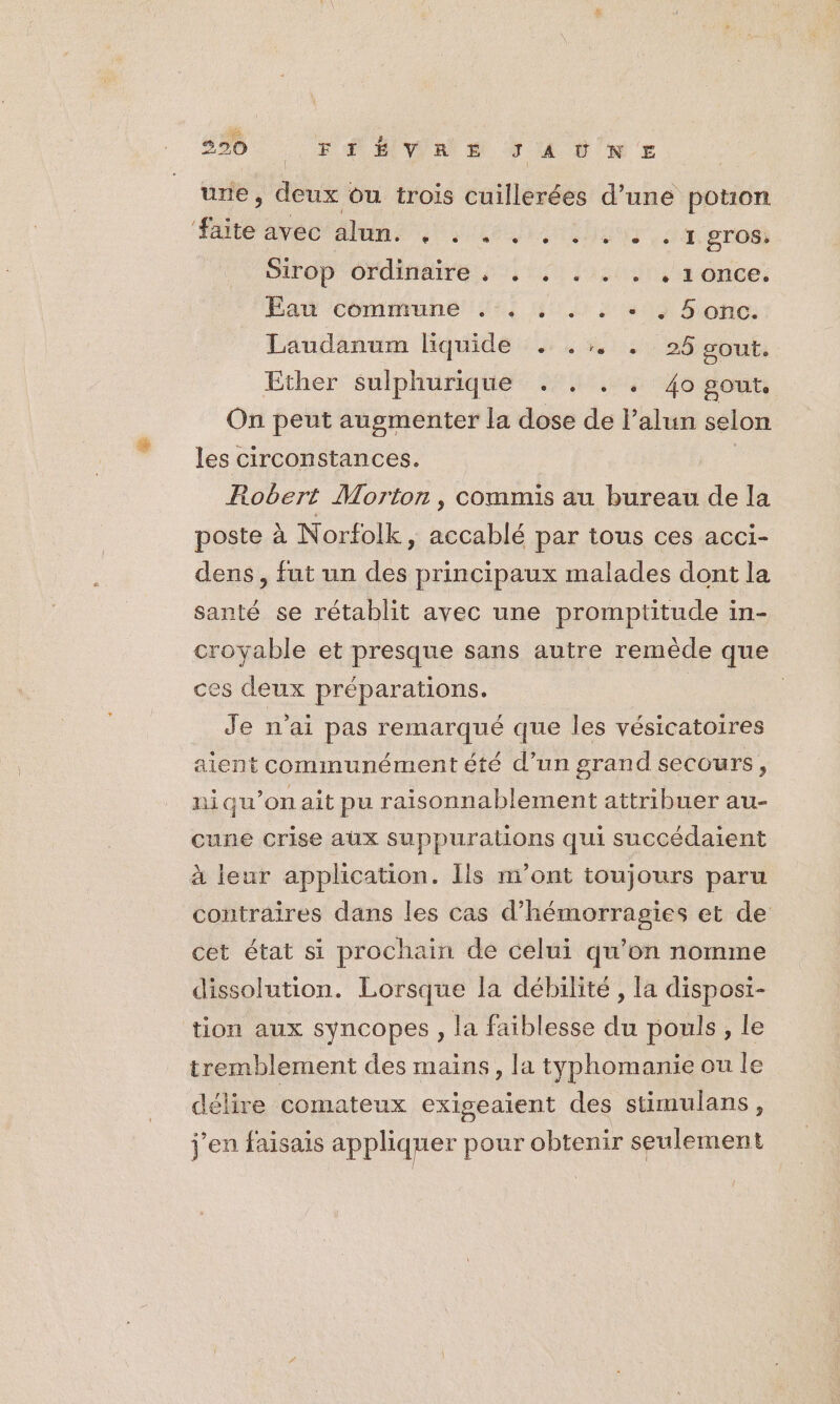 290 M FÉMWRON MA SN E une, deux ôu trois cuillerées d’une potuon faite AyBO Alam Lieu da oros, Sirop OrdiRere 1 lit, a once: Eau commune .:, . . : + : Sonc. Laudanum liquide . .:. . 25 gout. Ether sulphurique . . . . 4o gout. On peut augmenter la dose de l’alun selon les circonstances. Robert Worton , commis au bureau de la poste à Norfolk, accablé par tous ces acci- dens , fut un des principaux malades dont la santé se rétablit avec une promptitude in- croyable et presque sans autre remède que ces deux préparations. Je n'ai pas remarqué que les vésicatoires aient communément été d’un grand secours, ni qu’on ait pu raisonnablement attribuer au- cune crise aux suppurations qui succédaient à leur application. Ils m'ont toujours paru contraires dans les cas d’hémorragies et de cet état si prochain de celui qu’on nomme dissolution. Lorsque la débilité , la disposi- tion aux syncopes, la faiblesse du pouls, le tremblement des mains, la tyÿphomanie ou le délire comateux exigeaient des stimulans, j'en faisais appliquer pour obtenir seulement