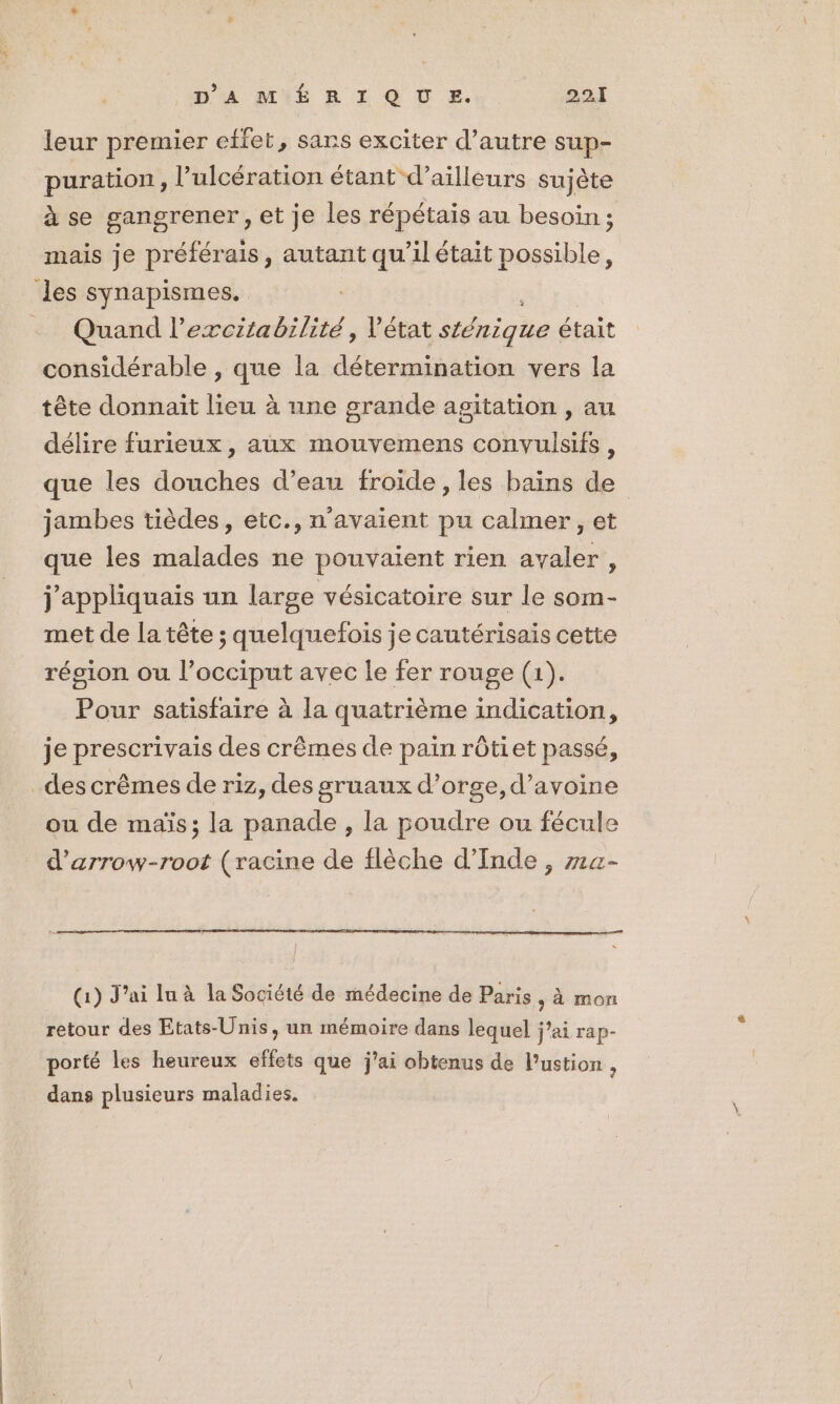 leur premier effet, sans exciter d’autre sup- puration, l’ulcération étant d’ailleurs sujète à se gangrener, et je les répétais au besoin; mais je préférais, autant qu’il était possible, des synapismes. .… Quand l’ercitabilité, Vétat sténique était considérable , que la iles vers la tête donnait lieu à une grande agitation , au délire furieux, aux mouvemens convulsifs , que les douches d’eau froide, les bains de jambes tièdes, etc., n'avaient pu calmer , et que les malades ne pouvaient rien avaler, j'appliquais un large vésicatoire sur le som- met de la tête ; quelquefois je cautérisais cette région ou l’occiput avec le fer rouge (1). Pour satisfaire à la quatrième indication, je prescrivais des crêmes de pain rôtiet passé, _des crêmes de riz, des gruaux d’orge,d’avoine ou de maïs; la panade , la poudre ou fécule d’arrow-root (racine de flèche d'Inde , z1a- (1) J'ai lu à la Société de médecine de Paris , à mon retour des Etats-Unis, un mémoire dans lequel j’ai rap- porté les heureux effets que jai obtenus de lPustion , dans plusieurs maladies.