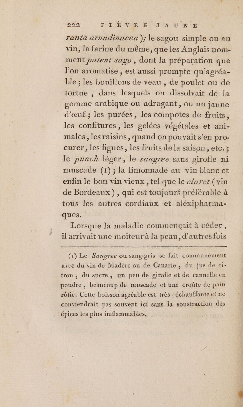 229 PTE VE LT A vy'e ranta arundinacea ); le sagou simple ou au vin, la farine du même, que les Anglais nom- ment patent sago , dont la préparation que l'on aromatise , est aussi prompte qu’agréa- ble ; les bouillons de veau , de poulet ou de tortue , dans lesquels on dissolvait de Ja gomme arabique ou adragant , ou un jaune d'œuf ; les purées, les compotes de fruits, les confitures , les gelées végétales et ani- males, les raisins, quand on pouvait s’en pro- curer, les figues, les fruits de la saison, etc. ; le punch léger, le sangree sans girofle ni muscade (1); la limonnade au vin blanc et enfin le bon vin vieux , tel que le claret (vin de Bordeaux) , qui est toujour$ préférable à tous les autres cordiaux et aléxipharma- ques. | Lorsque la maladie commençait à céder, il arrivait une moiteur à la peau, d’autres fois (1) Le Sarigree ou sang-gris se fait communément avec du vin de Madère ou de Canarie, du jus de ci- tron ; du sucre, un peu de girofle et de cannelle en poudre , beaucoup de muscade et une croûte de pain rôtie. Cette boisson agréable est très - échauffante et ne conviendrait pas souvent ici sans la soustraction dés épices les plus imflammables,