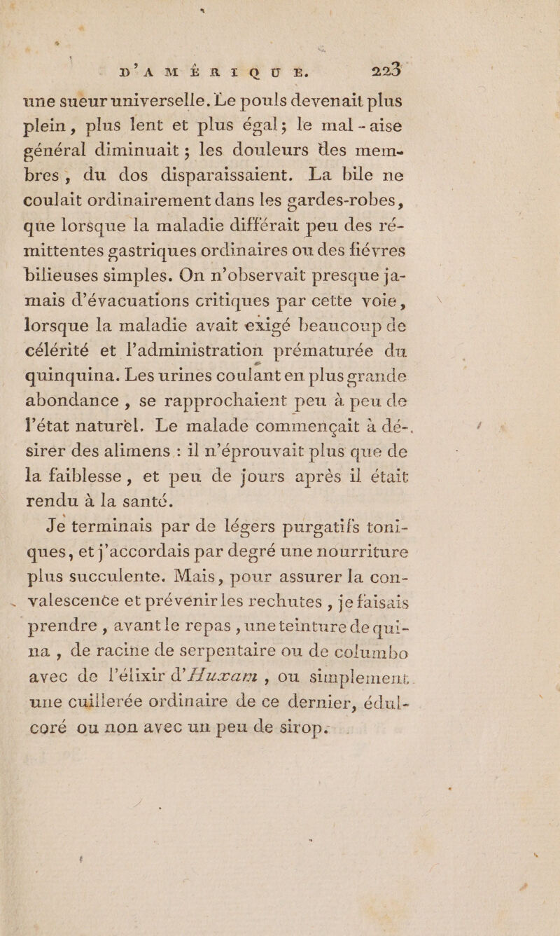 une sueur universelle. Le pouls devenait plus plein, plus lent et plus égal; le mal - aise général diminuait ; les douleurs des mem- bres, du dos disparaissaient. La bile ne coulait ordinairement dans les gardes-robes, que lorsque la maladie différait peu des ré- mittentes gastriques ordinaires ou des fiévres bilieuses simples. On n’observait presque ja- mais d’évacuations critiques par cette voie, lorsque la maladie avait exigé beaucoup de célérité et l’administration prématurée du quinquina. Les urines co ulant en plus grande abondance , se rapprochaient peu à peu de l’état naturel. Le malade commençait à dé-. sirer des alimens : il n’éprouvait plus que de la faiblesse , et peu de jours après il était rendu à la santé. Je terminais par de légers purgatifs toni- ques, et j'accordais par degré une nourriture plus succulente. Mais, pour assurer la con- valescence et prévenirles rechutes , je faisais prendre , avantle repas ,uneteinture de qui- na , de racine de serpentaire ou de columbo avec de l’élixir d'Azuxam , ou simplement. une cuillerée ordinaire de ce dernier, édul- coré ou non ayec un peu de sirop-