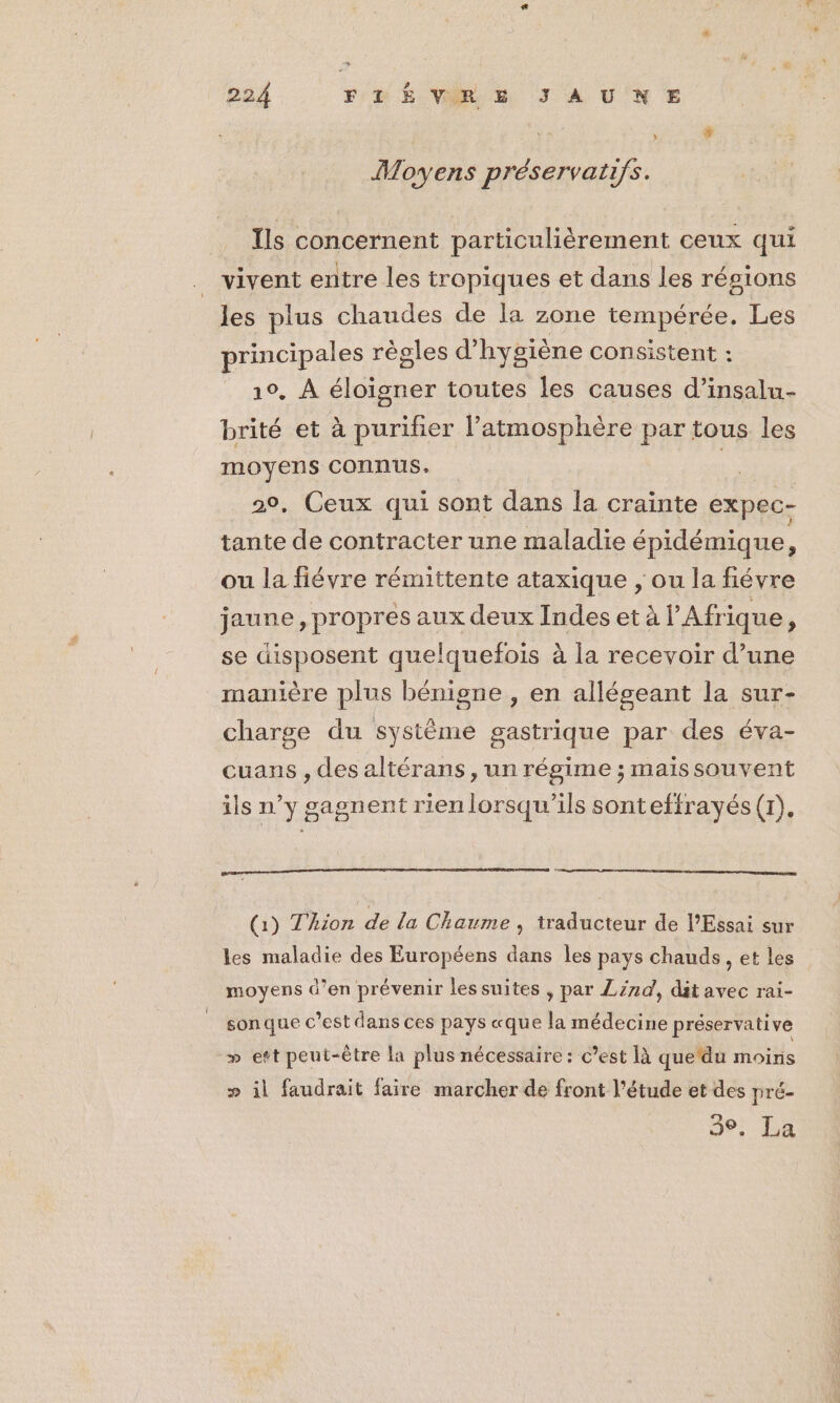 ; # Moyens préservatifs. Ils concernent particulièrement ceux qui vivent entre les tropiques et dans les résions les plus chaudes de la zone tempérée. Les principales règles d'hygiène consistent : 10, À éloigner toutes les causes d’insalu- brité et à purifier l’atmosphère par tous les moyens connus, Ke 20, Ceux qui sont dans la crainte expec- tante de contracter une maladie épidémique, ou la fiévre rémittente ataxique , ou la fiévre jaune, propres aux deux Indes et à l'Afrique, se disposent quelquefois 2 à la recevoir d’une manière plus bénigne , en allégeant la sur- charge du système gastrique par des éva- cuans , des altérans, un régime ; maissouvent ils n Y8 sagnent rienlorsqu’ils sontefirayés(r), eg en ments (1) Thion de la Chaume , traducteur de l’Essai sur les maladie des Européens dans les pays chauds, et les moyens d’en prévenir les suites , par Z/rd, dit avec rai- son que c’est dans ces pays «que la médecine préservative » eft peut-être la plus nécessaire : c’est là que'du moins » il faudrait faire marcher de front l'étude et des pré- 3°. La