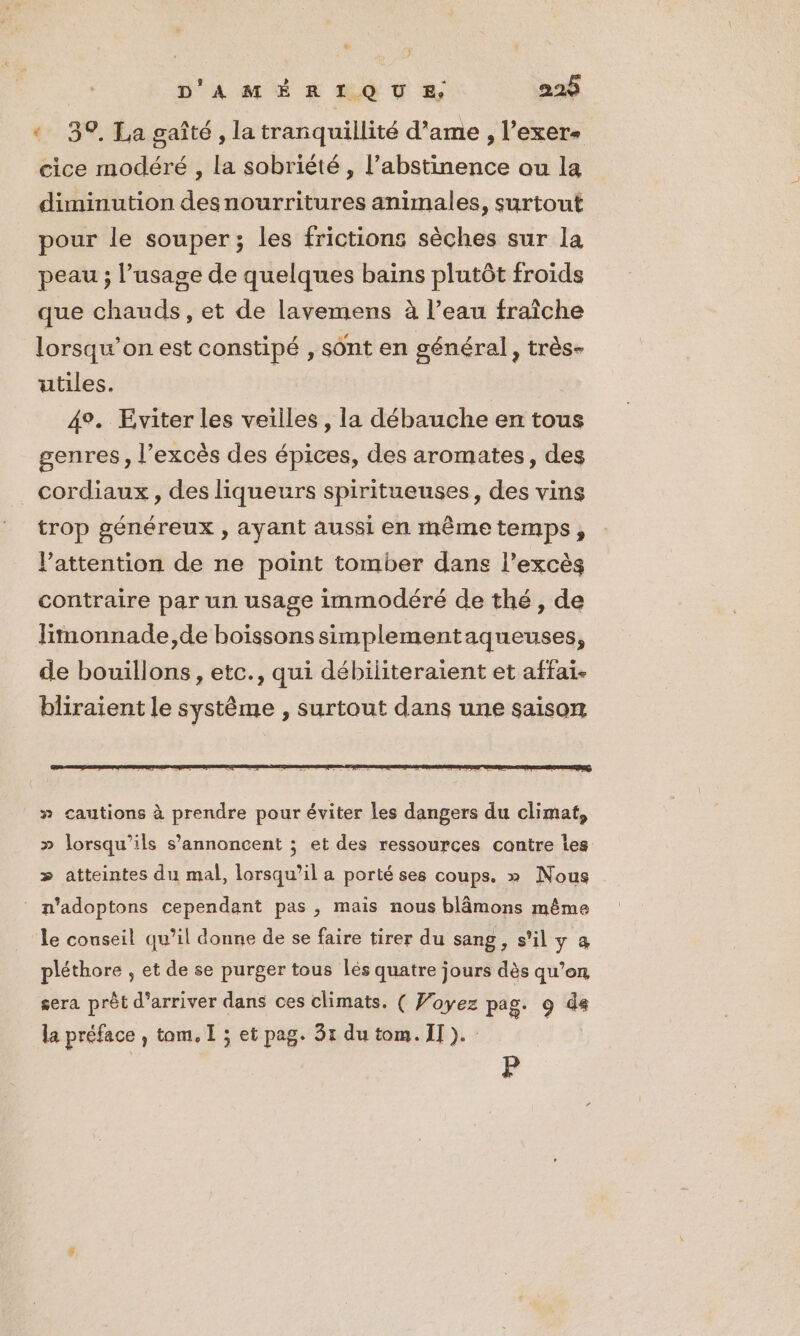 + 39. La gaîté , la tranquillité d’ame , l’exer- cice modéré , la sobriété , l’abstinence ou la diminution desnourritures animales, surtout pour le souper; les frictions sèches sur la peau ; l'usage de quelques bains plutôt froids que chauds, et de lavemens à l’eau fraiche lorsqu'on est constipé , sont en général, très- utiles. 4°. Eviter les veilles, la débauche en tous genres, l'excès des épices, des aromates, des cordiaux , des liqueurs spiritueuses, des vins trop généreux , ayant aussi en mêmetemps, l’attention de ne point tomber dans l'excès contraire par un usage immodéré de thé, de limonnade,de boissons simplementaqueuses, de bouillons, etc., qui débiliteraient et affai. bliraient le système , surtout dans une saison » cautions à prendre pour éviter les dangers du climat, » lorsqu'ils s’annoncent ; et des ressources contre les &gt; atteintes du mal, lorsqu'il a porté ses coups, » Nous n'adoptons cependant pas , mais nous blâmons même le conseil qu’il donne de se faire tirer du sang, s'il y à pléthore , et de se purger tous lès quatre jours dès qu’on sera prêt d'arriver dans ces climats. ( Voyez pag. 9 de la préface , tom. I ; et pag. 31 du tom. II). P