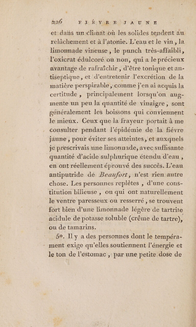 et dans un-clinat où les solides tendent au relâchement et à l’atonie. L’eau et le vin, la limonnade vineuse , le punch très-affaibli, l’oxicrat édulcoré où non, qui a le précieux avantage de rafraîchir , d’être tonique etan- tiseptique, et d'entretenir l’excrétion de la matière perspirable ;. comme j’en ai acquis la certitude , principalement lorsqu'on aug- mente un peu la quantité de vinaigre, sont généralement les boïssons qui conviennent le mieux. Ceux que la frayeur portait à me consulter pendant l'épidémie de la fiévre jaune , pour éviter ses atteintes, et auxquels je prescrivais une limonnade, avec suffisante quantité d'acide sulphurique étendu d’eau , en ont réellement éprouvé des succès. L’eau antiputride dé Beaufort, n’est rien autre chose. Les personnes replètes , d’une cons- titution bilieuse , ou qui ont naturellement le ventre paresseux ou resserré , se trouvent fort bien d’une limonnade légère de tartrite acidule de potasse soluble (crême de tartre), ou de tamarins. 5o. Il y a des personnes dont le tempéra- ment exige qu’elles soutiennent l’énergie et le ton de l’estomac ,: par une petite dose de