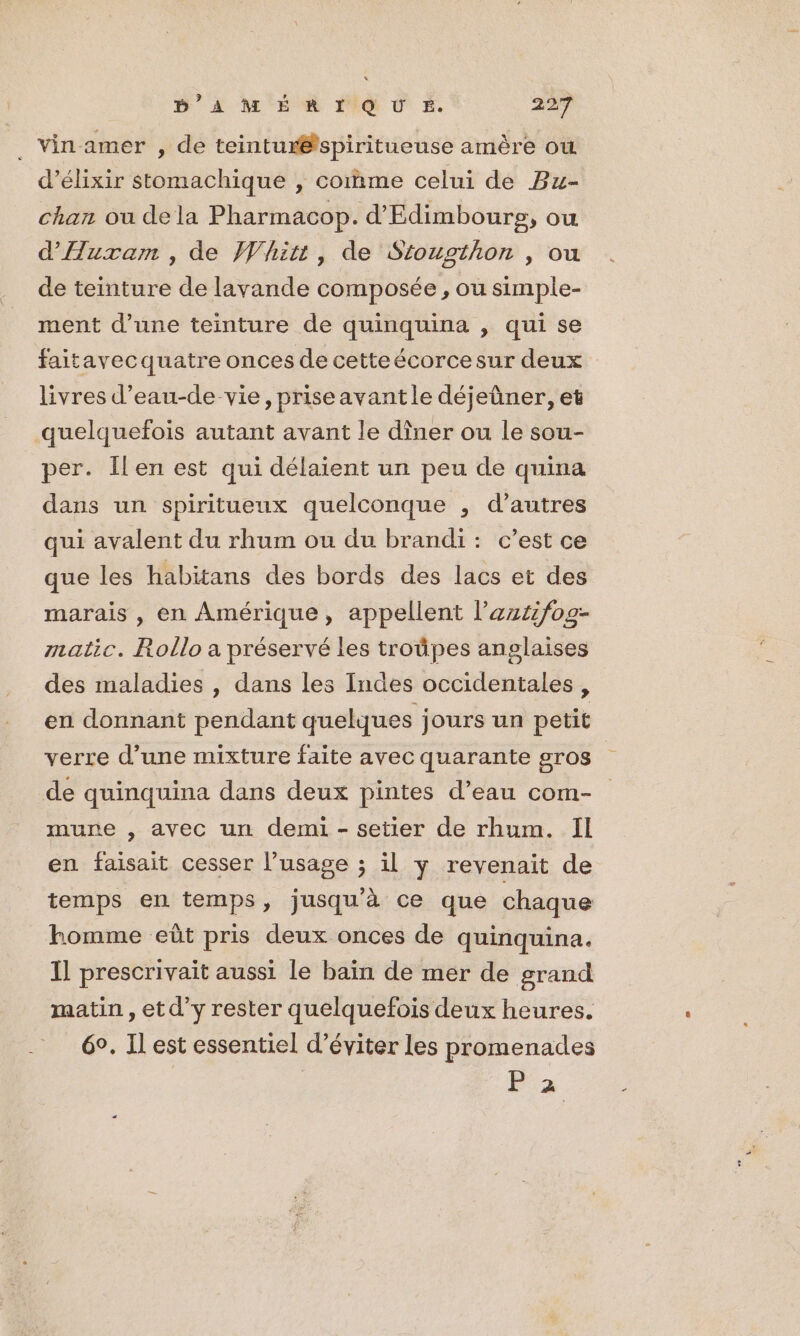 ._ Vin amer , de teintur@spiritueuse amère où d’élixir Stomachique , comme celui de Bu- chan ou dela Pharmacop. d’Edimboure, ou d'Auxam , de Whitt, de Stousthon , ou de teinture de lavande composée, ou simple- ment d’une teinture de quinquina , qui se faitavecquatre onces de cetteécorcesur deux livres d’eau-de vie, priseavantle déjeûner, et quelquefois autant avant le dîner ou le sou- per. Îlen est qui délaient un peu de quina dans un spiritueux quelconque , d’autres qui avalent du rhum ou du brandi : c’est ce que les habitans des bords des lacs et des marais , en Amérique, appellent l’azzifog- matic. Rollo a préservé les troûpes anglaises des maladies , dans les Indes occidentales, en donnant pendant quelques jours un petit verre d’une mixture faite avec quarante gros de quinquina dans deux pintes d’eau com- mune , avec un demi - setier de rhum. Il en faisait cesser l’usage ; il y revenait de temps en temps, jusqu’à ce que chaque homme eût pris deux onces de quinquina. Il prescrivait aussi le bain de mer de grand matin ,etd’y rester quelquefois deux heures. 6°. Il est essentiel d’éviter les promenades F2
