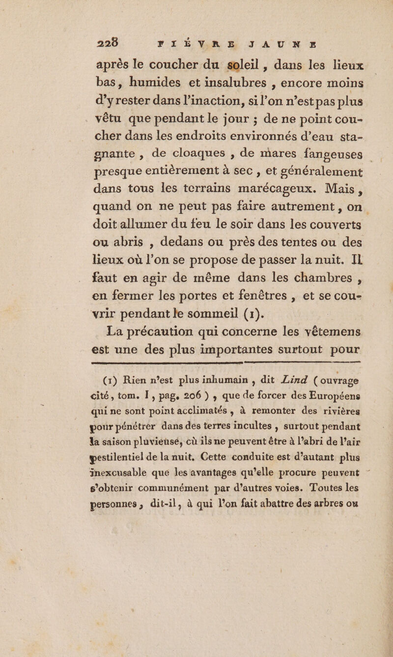 après le coucher du soleil , dans les lieux bas, humides et insalubres , encore moins d’yrester dans l’inaction, si l’on n’est pas plus vêtu que pendant le jour ; de ne point cou- cher dans les endroits environnés d’eau sta- gnante , de cloaques , de mares fangeuses presque entièrement à sec , et généralement dans tous les terrains marécageux. Mais, quand on ne peut pas faire autrement, on doit allumer du feu le soir dans les couverts ou abris | dedans ou près des tentes ou des lieux où l’on se propose de passer la nuit. IL faut en agir de même dans les chambres , en fermer les portes et fenêtres , et se cou- vrir pendant le sommeil (1). La précaution qui concerne les vêtemens est une des plus importantes surtout pour mes (1) Rien n’est plus inhumain , dit Zind ( ouvrage cité, tom. Î, pag. 206 ) , que de forcer des Européens qui ne sont point acclimatés , à remonter des rivières pour pénétrer dans des terres incultes , surtout pendant da saison pluviensé, cù ils ne peuvent être à l’abri de l’air pestilentiel de la nuit, Cette conduite est d'autant plus Jnexcusable que les avantages qu’elle procure peuvent s’obtenir communément par d’autres voies. Toutes les personnes, dit-il, à qui l’on fait abattre des arbres ou